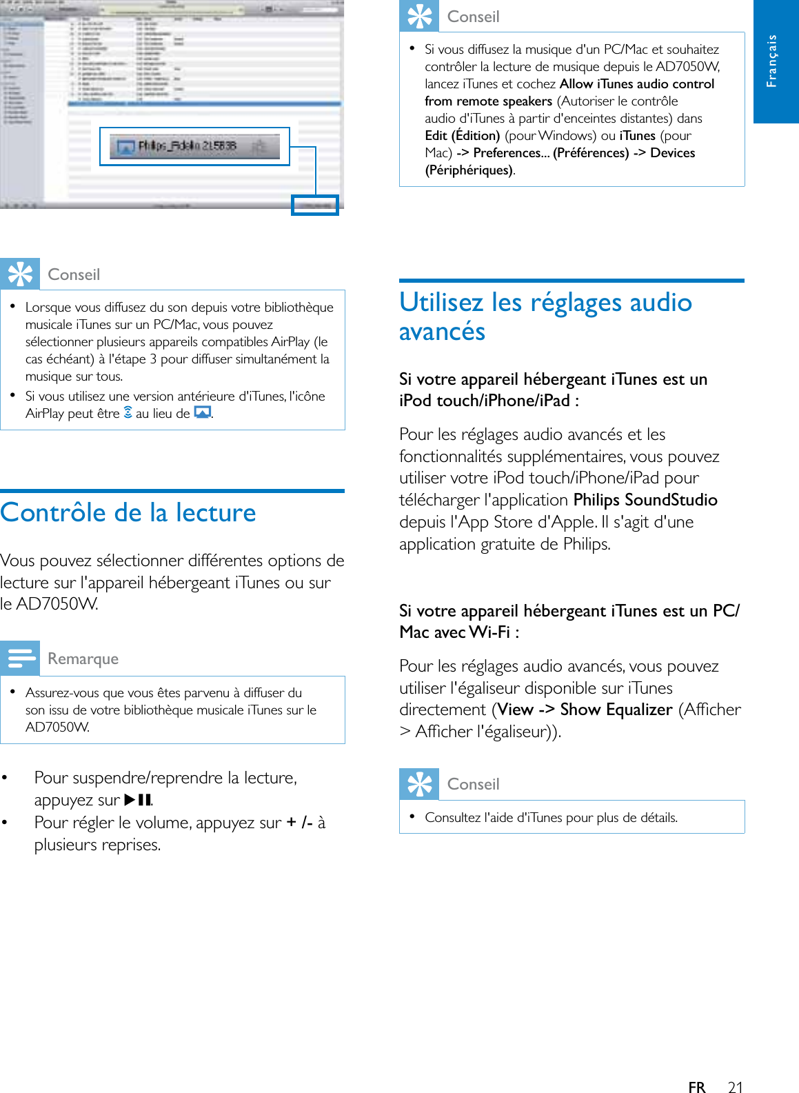 21FrançaisFRConseilLorsque vous diffusez du son depuis votre bibliothèque musicale iTunes sur un PC/Mac, vous pouvez sélectionner plusieurs appareils compatibles AirPlay (le cas échéant) à l&apos;étape 3 pour diffuser simultanément la musique sur tous.Si vous utilisez une version antérieure d&apos;iTunes, l&apos;icône AirPlay peut être   au lieu de  .Contrôle de la lectureVous pouvez sélectionner différentes options de lecture sur l&apos;appareil hébergeant iTunes ou sur le AD7050W.RemarqueAssurez-vous que vous êtes parvenu à diffuser du son issu de votre bibliothèque musicale iTunes sur le AD7050W. Pour suspendre/reprendre la lecture, appuyez sur  . Pour régler le volume, appuyez sur + /- à plusieurs reprises.ConseilSi vous diffusez la musique d&apos;un PC/Mac et souhaitez contrôler la lecture de musique depuis le AD7050W, lancez iTunes et cochez Allow iTunes audio control from remote speakers (Autoriser le contrôle audio d&apos;iTunes à partir d&apos;enceintes distantes) dans Edit (Édition) (pour Windows) ou iTunes (pourMac) -&gt; Preferences... (Préférences) -&gt; Devices (Périphériques).8WLOLVH]OHVUpJODJHVDXGLRavancésSi votre appareil hébergeant iTunes est un iPod touch/iPhone/iPad :Pour les réglages audio avancés et les fonctionnalités supplémentaires, vous pouvez utiliser votre iPod touch/iPhone/iPad pour télécharger l&apos;application Philips SoundStudiodepuis l&apos;App Store d&apos;Apple. Il s&apos;agit d&apos;une application gratuite de Philips.Si votre appareil hébergeant iTunes est un PC/Mac avec Wi-Fi :Pour les réglages audio avancés, vous pouvez utiliser l&apos;égaliseur disponible sur iTunes directement (View -&gt; Show Equalizer$IÀFKHU!$IÀFKHUOpJDOLVHXUConseilConsultez l&apos;aide d&apos;iTunes pour plus de détails.