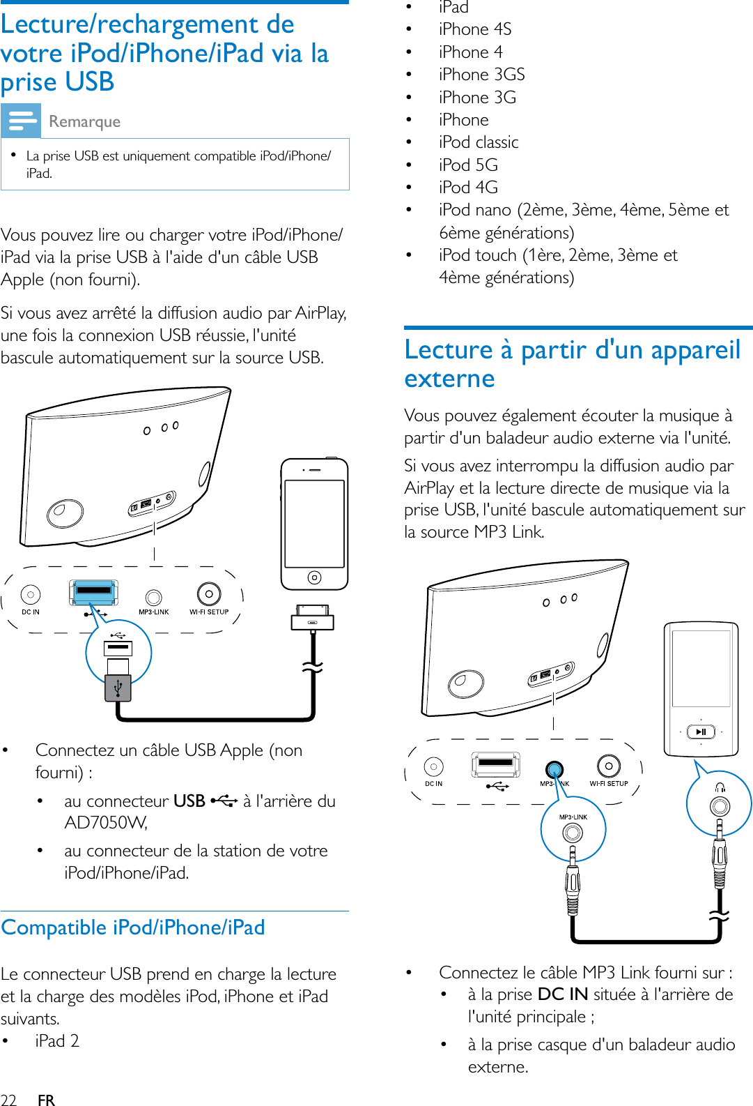 22 FRLecture/rechargement de votre iPod/iPhone/iPad via la SULVH86%RemarqueLa prise USB est uniquement compatible iPod/iPhone/iPad.Vous pouvez lire ou charger votre iPod/iPhone/iPad via la prise USB à l&apos;aide d&apos;un câble USB Apple (non fourni).Si vous avez arrêté la diffusion audio par AirPlay, une fois la connexion USB réussie, l&apos;unité bascule automatiquement sur la source USB. Connectez un câble USB Apple (non fourni) : au connecteur 86%  à l&apos;arrière du AD7050W, au connecteur de la station de votre iPod/iPhone/iPad. Compatible iPod/iPhone/iPadLe connecteur USB prend en charge la lecture et la charge des modèles iPod, iPhone et iPad suivants. iPad 2 iPad iPhone 4S iPhone 4 iPhone 3GS iPhone 3G iPhone iPod classic  iPod 5G  iPod 4G  iPod nano (2ème, 3ème, 4ème, 5ème et 6ème générations)  iPod touch (1ère, 2ème, 3ème et 4ème générations)Lecture à partir d&apos;un appareil externeVous pouvez également écouter la musique à partir d&apos;un baladeur audio externe via l&apos;unité.Si vous avez interrompu la diffusion audio par AirPlay et la lecture directe de musique via la prise USB, l&apos;unité bascule automatiquement sur la source MP3 Link. Connectez le câble MP3 Link fourni sur : à la prise DC IN située à l&apos;arrière de l&apos;unité principale ; à la prise casque d&apos;un baladeur audio externe.