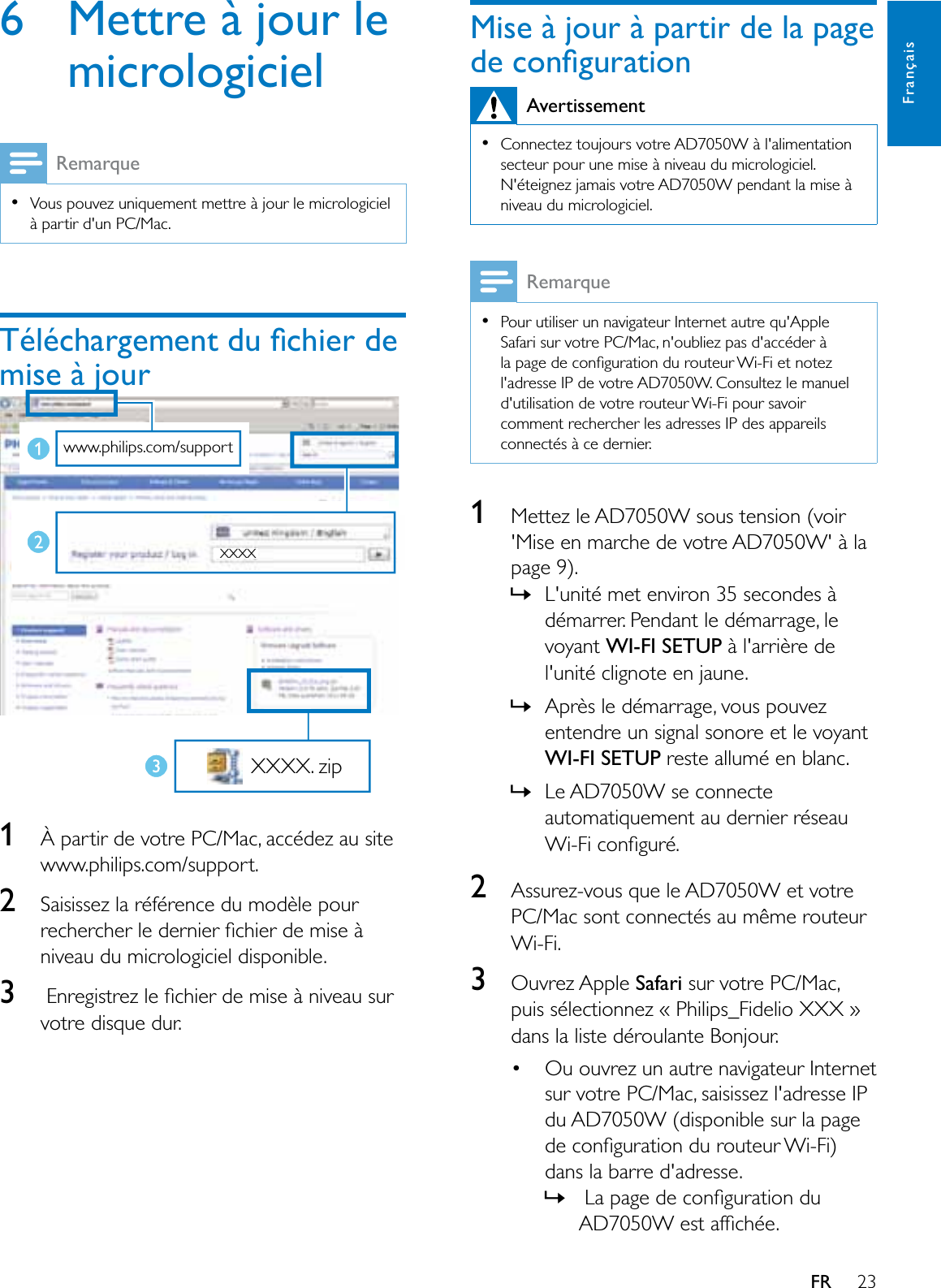 23FrançaisFR6 Mettre à jour le micrologicielRemarque9RXVSRXYH]XQLTXHPHQWPHWWUHjMRXUOHPLFURORJLFLHOà partir d&apos;un PC/Mac.7pOpFKDUJHPHQWGXÀFKLHUGHmise à jour1À partir de votre PC/Mac, accédez au site www.philips.com/support.2Saisissez la référence du modèle pour UHFKHUFKHUOHGHUQLHUÀFKLHUGHPLVHjniveau du micrologiciel disponible.3(QUHJLVWUH]OHÀFKLHUGHPLVHjQLYHDXVXUvotre disque dur.www.philips.com/support XXXX XXXX. zipMise à jour à partir de la page GHFRQÀJXUDWLRQAvertissement&amp;RQQHFWH]WRXMRXUVYRWUH$&apos;:jODOLPHQWDWLRQsecteur pour une mise à niveau du micrologiciel. 1pWHLJQH]MDPDLVYRWUH$&apos;:SHQGDQWODPLVHjniveau du micrologiciel.RemarquePour utiliser un navigateur Internet autre qu&apos;Apple Safari sur votre PC/Mac, n&apos;oubliez pas d&apos;accéder à ODSDJHGHFRQÀJXUDWLRQGXURXWHXU:L)LHWQRWH]l&apos;adresse IP de votre AD7050W. Consultez le manuel d&apos;utilisation de votre routeur Wi-Fi pour savoir comment rechercher les adresses IP des appareils connectés à ce dernier.1Mettez le AD7050W sous tension (voir &apos;Mise en marche de votre AD7050W&apos; à la page 9). »L&apos;unité met environ 35 secondes à démarrer. Pendant le démarrage, le voyant :,),6(783 à l&apos;arrière de OXQLWpFOLJQRWHHQMDXQH»Après le démarrage, vous pouvez entendre un signal sonore et le voyant :,),6(783 reste allumé en blanc.»Le AD7050W se connecte automatiquement au dernier réseau :L)LFRQÀJXUp2Assurez-vous que le AD7050W et votre PC/Mac sont connectés au même routeur Wi-Fi.3Ouvrez Apple Safari sur votre PC/Mac, puis sélectionnez « Philips_Fidelio XXX »GDQVODOLVWHGpURXODQWH%RQMRXU Ou ouvrez un autre navigateur Internet sur votre PC/Mac, saisissez l&apos;adresse IP du AD7050W (disponible sur la page GHFRQÀJXUDWLRQGXURXWHXU:L)Ldans la barre d&apos;adresse.»/DSDJHGHFRQÀJXUDWLRQGX$&apos;:HVWDIÀFKpH