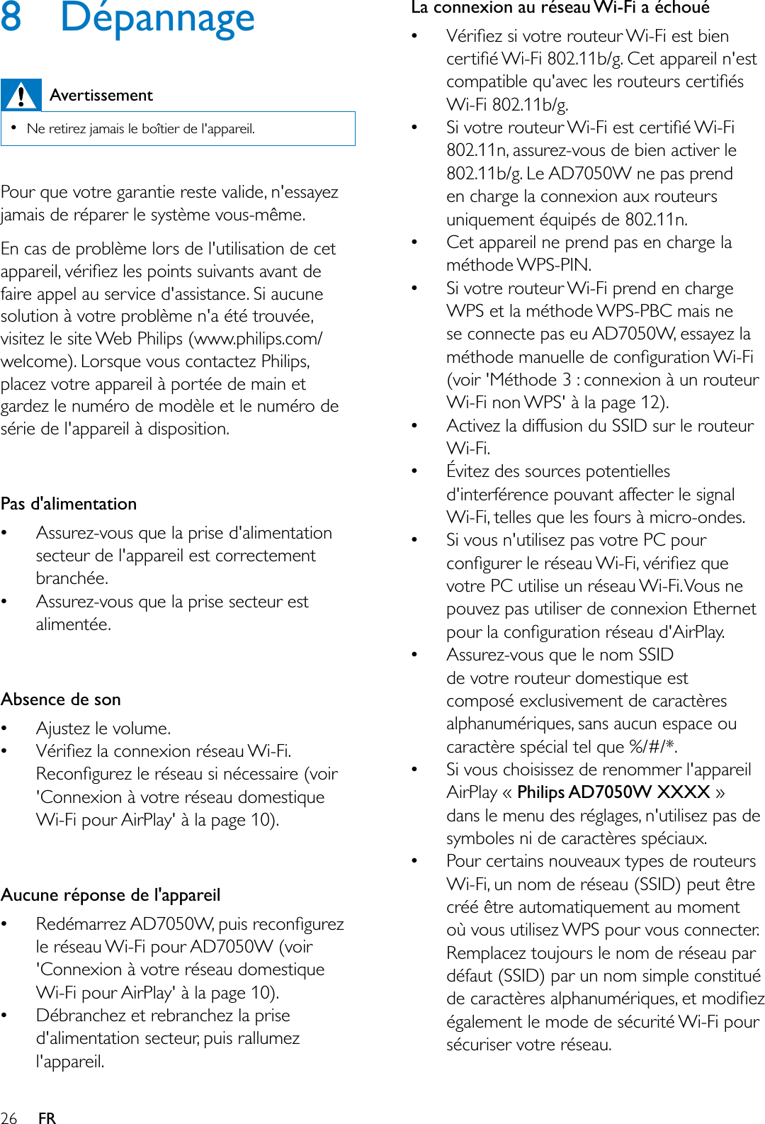 26 FR8 DépannageAvertissement1HUHWLUH]MDPDLVOHERvWLHUGHODSSDUHLOPour que votre garantie reste valide, n&apos;essayez MDPDLVGHUpSDUHUOHV\VWqPHYRXVPrPHEn cas de problème lors de l&apos;utilisation de cet DSSDUHLOYpULÀH]OHVSRLQWVVXLYDQWVDYDQWGHfaire appel au service d&apos;assistance. Si aucune solution à votre problème n&apos;a été trouvée, visitez le site Web Philips (www.philips.com/welcome). Lorsque vous contactez Philips, placez votre appareil à portée de main et gardez le numéro de modèle et le numéro de série de l&apos;appareil à disposition.Pas d&apos;alimentationAssurez-vous que la prise d&apos;alimentation secteur de l&apos;appareil est correctement branchée.Assurez-vous que la prise secteur est alimentée.Absence de son$MXVWH]OHYROXPH9pULÀH]ODFRQQH[LRQUpVHDX:L)L5HFRQÀJXUH]OHUpVHDXVLQpFHVVDLUHYRLU&apos;Connexion à votre réseau domestique Wi-Fi pour AirPlay&apos; à la page 10). Aucune réponse de l&apos;appareil5HGpPDUUH]$&apos;:SXLVUHFRQÀJXUH]le réseau Wi-Fi pour AD7050W (voir &apos;Connexion à votre réseau domestique Wi-Fi pour AirPlay&apos; à la page 10).Débranchez et rebranchez la prise d&apos;alimentation secteur, puis rallumez l&apos;appareil.La connexion au réseau Wi-Fi a échoué9pULÀH]VLYRWUHURXWHXU:L)LHVWELHQFHUWLÀp:L)LEJ&amp;HWDSSDUHLOQHVWFRPSDWLEOHTXDYHFOHVURXWHXUVFHUWLÀpVWi-Fi 802.11b/g.6LYRWUHURXWHXU:L)LHVWFHUWLÀp:L)L802.11n, assurez-vous de bien activer le 802.11b/g. Le AD7050W ne pas prend en charge la connexion aux routeurs uniquement équipés de 802.11n.Cet appareil ne prend pas en charge la méthode WPS-PIN.Si votre routeur Wi-Fi prend en charge WPS et la méthode WPS-PBC mais ne se connecte pas eu AD7050W, essayez la PpWKRGHPDQXHOOHGHFRQÀJXUDWLRQ:L)L(voir &apos;Méthode 3 : connexion à un routeur Wi-Fi non WPS&apos; à la page 12).Activez la diffusion du SSID sur le routeur Wi-Fi.Évitez des sources potentielles d&apos;interférence pouvant affecter le signal Wi-Fi, telles que les fours à micro-ondes.Si vous n&apos;utilisez pas votre PC pour FRQÀJXUHUOHUpVHDX:L)LYpULÀH]TXHvotre PC utilise un réseau Wi-Fi. Vous ne pouvez pas utiliser de connexion Ethernet SRXUODFRQÀJXUDWLRQUpVHDXG$LU3OD\Assurez-vous que le nom SSID de votre routeur domestique est composé exclusivement de caractères alphanumériques, sans aucun espace ou caractère spécial tel que %/#/*.Si vous choisissez de renommer l&apos;appareil AirPlay « Philips AD7050W XXXX »dans le menu des réglages, n&apos;utilisez pas de symboles ni de caractères spéciaux.Pour certains nouveaux types de routeurs Wi-Fi, un nom de réseau (SSID) peut être créé être automatiquement au moment où vous utilisez WPS pour vous connecter. 5HPSODFH]WRXMRXUVOHQRPGHUpVHDXSDUdéfaut (SSID) par un nom simple constitué GHFDUDFWqUHVDOSKDQXPpULTXHVHWPRGLÀH]également le mode de sécurité Wi-Fi pour sécuriser votre réseau.
