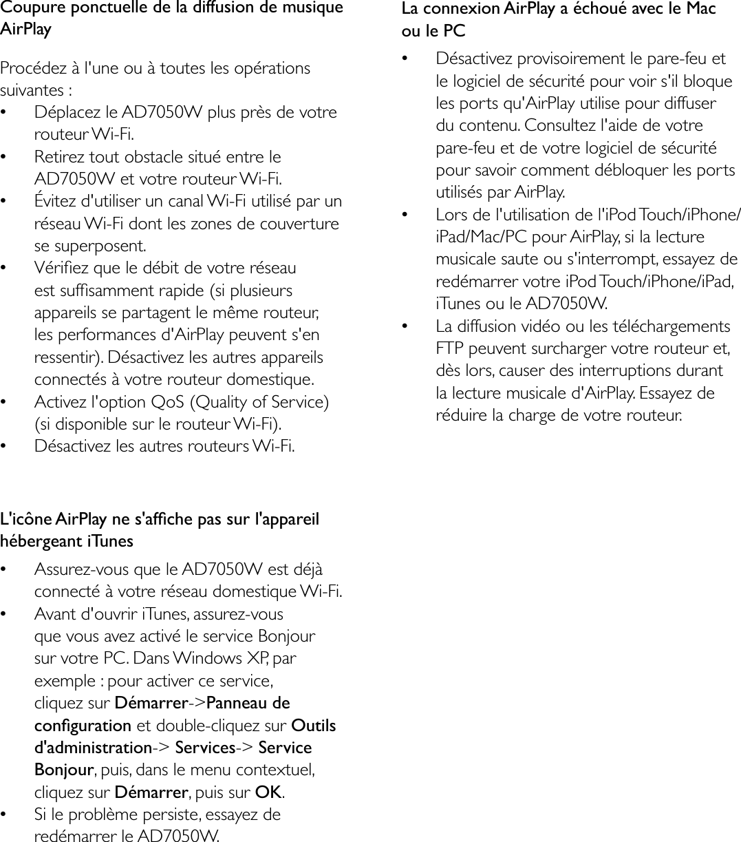 Coupure ponctuelle de la diffusion de musique AirPlayProcédez à l&apos;une ou à toutes les opérations suivantes :Déplacez le AD7050W plus près de votre routeur Wi-Fi.Retirez tout obstacle situé entre le AD7050W et votre routeur Wi-Fi.Évitez d&apos;utiliser un canal Wi-Fi utilisé par un réseau Wi-Fi dont les zones de couverture se superposent.9pULÀH]TXHOHGpELWGHYRWUHUpVHDXHVWVXIÀVDPPHQWUDSLGHVLSOXVLHXUVappareils se partagent le même routeur, les performances d&apos;AirPlay peuvent s&apos;en ressentir). Désactivez les autres appareils connectés à votre routeur domestique.Activez l&apos;option QoS (Quality of Service) (si disponible sur le routeur Wi-Fi).Désactivez les autres routeurs Wi-Fi./LF{QH$LU3OD\QHVDIÀFKHSDVVXUODSSDUHLOhébergeant iTunes$VVXUH]YRXVTXHOH$&apos;:HVWGpMjconnecté à votre réseau domestique Wi-Fi.Avant d&apos;ouvrir iTunes, assurez-vous TXHYRXVDYH]DFWLYpOHVHUYLFH%RQMRXUsur votre PC. Dans Windows XP, par exemple : pour activer ce service, cliquez sur Démarrer-&gt;Panneau de FRQÀJXUDWLRQ et double-cliquez sur Outilsd&apos;administration-&gt; Services-&gt; Service Bonjour, puis, dans le menu contextuel, cliquez sur Démarrer, puis sur OK.Si le problème persiste, essayez de redémarrer le AD7050W.La connexion AirPlay a échoué avec le Mac ou le PCDésactivez provisoirement le pare-feu et le logiciel de sécurité pour voir s&apos;il bloque les ports qu&apos;AirPlay utilise pour diffuser du contenu. Consultez l&apos;aide de votre pare-feu et de votre logiciel de sécurité pour savoir comment débloquer les ports utilisés par AirPlay.Lors de l&apos;utilisation de l&apos;iPod Touch/iPhone/iPad/Mac/PC pour AirPlay, si la lecture musicale saute ou s&apos;interrompt, essayez de redémarrer votre iPod Touch/iPhone/iPad, iTunes ou le AD7050W.La diffusion vidéo ou les téléchargements FTP peuvent surcharger votre routeur et, dès lors, causer des interruptions durant la lecture musicale d&apos;AirPlay. Essayez de réduire la charge de votre routeur.