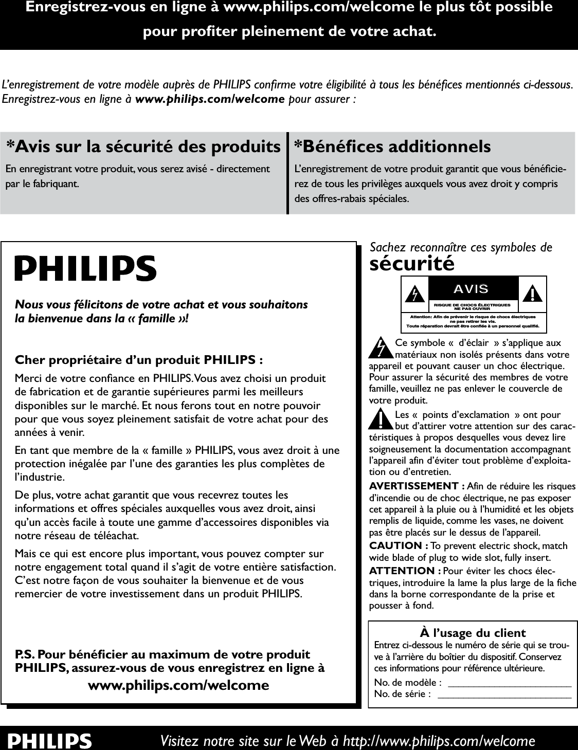 Enregistrez-vous en ligne à www.philips.com/welcome le plus tôt possible SRXUSURÀWHUSOHLQHPHQWGHYRWUHDFKDWVisitez notre site sur le Web à http://www.philips.com/welcome/·HQUHJLVWUHPHQWGHYRWUHPRGqOHDXSUqVGH3+,/,36FRQÀUPHYRWUHpOLJLELOLWpjWRXVOHVEpQpÀFHVPHQWLRQQpVFLGHVVRXVEnregistrezYRXVHQOLJQHj www.philips.com/welcome pour assurer :$YLVVXUODVpFXULWpGHVSURGXLWV %pQpÀFHVDGGLWLRQQHOVEn enregistrant votre produit, vous serez avisé - directement par le fabriquant./·HQUHJLVWUHPHQWGHYRWUHSURGXLWJDUDQWLWTXHYRXVEpQpÀFLH-rez de tous les privilèges auxquels vous avez droit y compris des offres-rabais spéciales.Nous vous félicitons de votre achat et vous souhaitons la bienvenue dans la « famille »!&amp;KHUSURSULpWDLUHG·XQSURGXLW3+,/,360HUFLGHYRWUHFRQÀDQFHHQ3+,/,369RXVDYH]FKRLVLXQSURGXLWde fabrication et de garantie supérieures parmi les meilleurs GLVSRQLEOHVVXUOHPDUFKp(WQRXVIHURQVWRXWHQQRWUHSRXYRLUSRXUTXHYRXVVR\H]SOHLQHPHQWVDWLVIDLWGHYRWUHDFKDWSRXUGHVannées à venir.(QWDQWTXHPHPEUHGHOD©IDPLOOHª3+,/,36YRXVDYH]GURLWjXQHprotection inégalée par l’une des garanties les plus complètes de l’industrie.&apos;HSOXVYRWUHDFKDWJDUDQWLWTXHYRXVUHFHYUH]WRXWHVOHVinformations et offres spéciales auxquelles vous avez droit, ainsi qu’un accès facile à toute une gamme d’accessoires disponibles via QRWUHUpVHDXGHWpOpDFKDWMais ce qui est encore plus important, vous pouvez compter sur notre engagement total quand il s’agit de votre entière satisfaction. &amp;·HVWQRWUHIDoRQGHYRXVVRXKDLWHUODELHQYHQXHHWGHYRXVUHPHUFLHUGHYRWUHLQYHVWLVVHPHQWGDQVXQSURGXLW3+,/,36363RXUEpQpÀFLHUDXPD[LPXPGHYRWUHSURGXLW3+,/,36DVVXUH]YRXVGHYRXVHQUHJLVWUH]HQOLJQHjwww.philips.com/welcomeÀ l’usage du clientEntrez ci-dessous le numéro de série qui se trou-ve à l’arrière du boîtier du dispositif. Conservezces informations pour référence ultérieure.No. de modèle : ________________________No. de série : __________________________Sachez reconnaître ces symboles desécuritéCe symbole « d’éclair » s’applique auxmatériaux non isolés présents dans votreappareil et pouvant causer un choc électrique.Pour assurer la sécurité des membres de votrefamille, veuillez ne pas enlever le couvercle devotre produit.Les « points d’exclamation » ont pourbut d’attirer votre attention sur des carac-téristiques à propos desquelles vous devez liresoigneusement la documentation accompagnantl’appareil afin d’éviter tout problème d’exploita-tion ou d’entretien.AVERTISSEMENT : Afin de réduire les risquesd’incendie ou de choc électrique, ne pas exposercet appareil à la pluie ou à l’humidité et les objetsremplis de liquide, comme les vases, ne doiventpas être placés sur le dessus de l’appareil.CAUTION : To prevent electric shock, matchwide blade of plug to wide slot, fully insert.ATTENTION : Pour éviter les chocs élec-triques, introduire la lame la plus large de la fichedans la borne correspondante de la prise etpousser à fond.stAVISRISQUE DE CHOCS ÉLECTRIQUESNE PAS OUVRIRAttention: Afin de prévenir le risque de chocs électriquesne pas retirer les vis.Toute réparation devrait être confiée à un personnel qualifié.