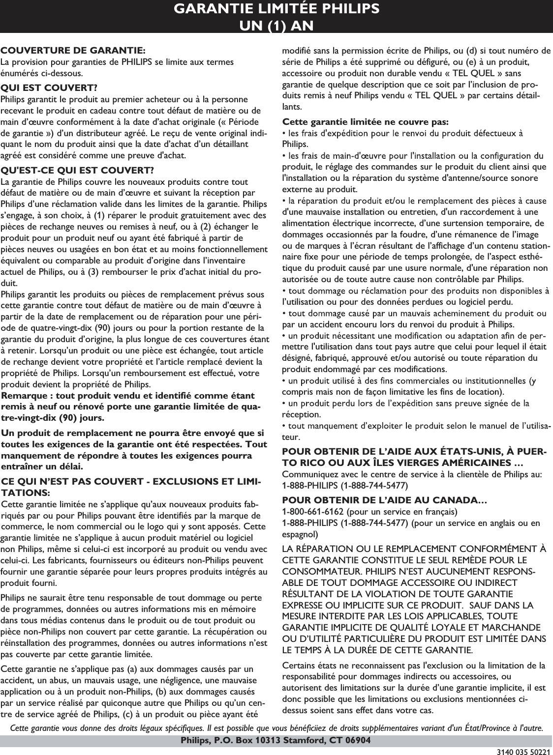 GARANTIE LIMITÉE PHILIPSUN (1) ANCOUVERTURE DE GARANTIE:La provision pour garanties de PHILIPS se limite aux termesénumérés ci-dessous.QUI EST COUVERT?Philips garantit le produit au premier acheteur ou à la personnerecevant le produit en cadeau contre tout défaut de matière ou demain d’œuvre conformément à la date d’achat originale (« Périodede garantie ») d’un distributeur agréé. Le reçu de vente original indi-quant le nom du produit ainsi que la date d’achat d’un détaillantagréé est considéré comme une preuve d&apos;achat.QU&apos;EST-CE QUI EST COUVERT?La garantie de Philips couvre les nouveaux produits contre toutdéfaut de matière ou de main d’œuvre et suivant la réception parPhilips d’une réclamation valide dans les limites de la garantie. Philipss’engage, à son choix, à (1) réparer le produit gratuitement avec despièces de rechange neuves ou remises à neuf, ou à (2) échanger leproduit pour un produit neuf ou ayant été fabriqué à partir depièces neuves ou usagées en bon état et au moins fonctionnellementéquivalent ou comparable au produit d’origine dans l’inventaireactuel de Philips, ou à (3) rembourser le prix d’achat initial du pro-duit.Philips garantit les produits ou pièces de remplacement prévus souscette garantie contre tout défaut de matière ou de main d’œuvre àpartir de la date de remplacement ou de réparation pour une péri-ode de quatre-vingt-dix (90) jours ou pour la portion restante de lagarantie du produit d’origine, la plus longue de ces couvertures étantà retenir. Lorsqu’un produit ou une pièce est échangée, tout articlede rechange devient votre propriété et l’article remplacé devient lapropriété de Philips. Lorsqu’un remboursement est effectué, votreproduit devient la propriété de Philips.Remarque : tout produit vendu et identifié comme étantremis à neuf ou rénové porte une garantie limitée de qua-tre-vingt-dix (90) jours.Un produit de remplacement ne pourra être envoyé que sitoutes les exigences de la garantie ont été respectées. Toutmanquement de répondre à toutes les exigences pourraentraîner un délai.CE QUI N’EST PAS COUVERT - EXCLUSIONS ET LIMI-TATIONS:Cette garantie limitée ne s’applique qu’aux nouveaux produits fab-riqués par ou pour Philips pouvant être identifiés par la marque decommerce, le nom commercial ou le logo qui y sont apposés. Cettegarantie limitée ne s’applique à aucun produit matériel ou logicielnon Philips, même si celui-ci est incorporé au produit ou vendu aveccelui-ci. Les fabricants, fournisseurs ou éditeurs non-Philips peuventfournir une garantie séparée pour leurs propres produits intégrés auproduit fourni.Philips ne saurait être tenu responsable de tout dommage ou pertede programmes, données ou autres informations mis en mémoiredans tous médias contenus dans le produit ou de tout produit oupièce non-Philips non couvert par cette garantie. La récupération ouréinstallation des programmes, données ou autres informations n’estpas couverte par cette garantie limitée.Cette garantie ne s’applique pas (a) aux dommages causés par unaccident, un abus, un mauvais usage, une négligence, une mauvaiseapplication ou à un produit non-Philips, (b) aux dommages causéspar un service réalisé par quiconque autre que Philips ou qu’un cen-tre de service agréé de Philips, (c) à un produit ou pièce ayant étémodifié sans la permission écrite de Philips, ou (d) si tout numéro desérie de Philips a été supprimé ou défiguré, ou (e) à un produit,accessoire ou produit non durable vendu « TEL QUEL » sansgarantie de quelque description que ce soit par l’inclusion de pro-duits remis à neuf Philips vendu « TEL QUEL » par certains détail-lants.Cette garantie limitée ne couvre pas:Philips.produit, le réglage des commandes sur le produit du client ainsi quel&apos;installation ou la réparation du système d&apos;antenne/source sonoreexterne au produit.d&apos;une mauvaise installation ou entretien, d&apos;un raccordement à unealimentation électrique incorrecte, d’une surtension temporaire, dedommages occasionnés par la foudre, d’une rémanence de l’imageou de marques à l’écran résultant de l’affichage d’un contenu station-naire fixe pour une période de temps prolongée, de l’aspect esthé-tique du produit causé par une usure normale, d&apos;une réparation nonautorisée ou de toute autre cause non contrôlable par Philips.l’utilisation ou pour des données perdues ou logiciel perdu.par un accident encouru lors du renvoi du produit à Philips.mettre l&apos;utilisation dans tout pays autre que celui pour lequel il étaitdésigné, fabriqué, approuvé et/ou autorisé ou toute réparation duproduit endommagé par ces modifications.compris mais non de façon limitative les fins de location).réception.teur.POUR OBTENIR DE L’AIDE AUX ÉTATS-UNIS, À PUER-TO RICO OU AUX ÎLES VIERGES AMÉRICAINES …Communiquez avec le centre de service à la clientèle de Philips au:1-888-PHILIPS (1-888-744-5477)POUR OBTENIR DE L’AIDE AU CANADA…1-800-661-6162 (pour un service en français)1-888-PHILIPS (1-888-744-5477) (pour un service en anglais ou enespagnol)LA RÉPARATION OU LE REMPLACEMENT CONFORMÉMENT ÀCETTE GARANTIE CONSTITUE LE SEUL REMÈDE POUR LECONSOMMATEUR. PHILIPS N’EST AUCUNEMENT RESPONS-ABLE DE TOUT DOMMAGE ACCESSOIRE OU INDIRECTRÉSULTANT DE LA VIOLATION DE TOUTE GARANTIEEXPRESSE OU IMPLICITE SUR CE PRODUIT. SAUF DANS LAMESURE INTERDITE PAR LES LOIS APPLICABLES, TOUTEGARANTIE IMPLICITE DE QUALITÉ LOYALE ET MARCHANDEOU D’UTILITÉ PARTICULIÈRE DU PRODUIT EST LIMITÉE DANSLE TEMPS À LA DURÉE DE CETTE GARANTIE.Certains états ne reconnaissent pas l&apos;exclusion ou la limitation de laresponsabilité pour dommages indirects ou accessoires, ouautorisent des limitations sur la durée d’une garantie implicite, il estdonc possible que les limitations ou exclusions mentionnées ci-dessus soient sans effet dans votre cas.Cette garantie vous donne des droits légaux spécifiques. Il est possible que vous bénéficiiez de droits supplémentaires variant d&apos;un État/Province à l&apos;autre.3140 035 50221Philips, P.O. Box 10313 Stamford, CT 06904