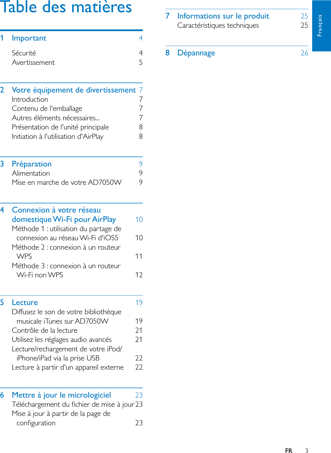 3Français7 Informations sur le produit 25Caractéristiques techniques 258 Dépannage 26FRTable des matières1 Important 4Sécurité 4Avertissement 52 Votre équipement de divertissement 7Introduction 7Contenu de l&apos;emballage 7Autres éléments nécessaires... 7Présentation de l&apos;unité principale 8Initiation à l&apos;utilisation d&apos;AirPlay 83 Préparation 9Alimentation 9Mise en marche de votre AD7050W 94 Connexion à votre réseau domestique Wi-Fi pour AirPlay 10Méthode 1 : utilisation du partage de connexion au réseau Wi-Fi d&apos;iOS5 10Méthode 2 : connexion à un routeur WPS 11Méthode 3 : connexion à un routeur Wi-Fi non WPS 125 Lecture 19Diffusez le son de votre bibliothèque musicale iTunes sur AD7050W 19Contrôle de la lecture 21Utilisez les réglages audio avancés 21Lecture/rechargement de votre iPod/iPhone/iPad via la prise USB 22Lecture à partir d&apos;un appareil externe 226 Mettre à jour le micrologiciel 237pOpFKDUJHPHQWGXÀFKLHUGHPLVHjMRXU0LVHjMRXUjSDUWLUGHODSDJHGHFRQÀJXUDWLRQ 