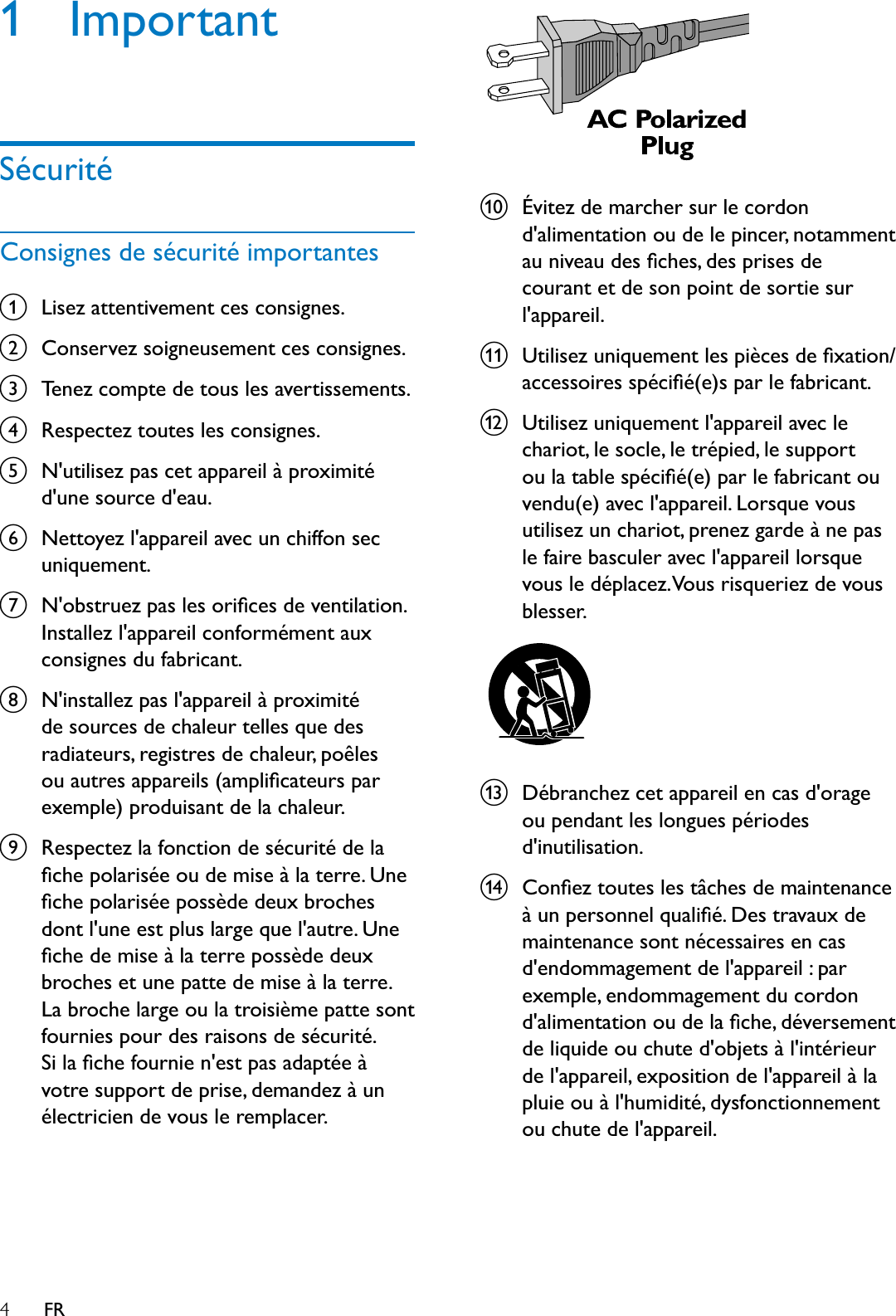 4FR1 ImportantSécuritéConsignes de sécurité importantesaLisez attentivement ces consignes.bConservez soigneusement ces consignes.cTenez compte de tous les avertissements.dRespectez toutes les consignes.eN&apos;utilisez pas cet appareil à proximité d&apos;une source d&apos;eau.fNettoyez l&apos;appareil avec un chiffon sec uniquement.g1REVWUXH]SDVOHVRULÀFHVGHYHQWLODWLRQInstallez l&apos;appareil conformément aux consignes du fabricant.hN&apos;installez pas l&apos;appareil à proximité de sources de chaleur telles que des radiateurs, registres de chaleur, poêles RXDXWUHVDSSDUHLOVDPSOLÀFDWHXUVSDUexemple) produisant de la chaleur. iRespectez la fonction de sécurité de la ÀFKHSRODULVpHRXGHPLVHjODWHUUH8QHÀFKHSRODULVpHSRVVqGHGHX[EURFKHVGRQWOXQHHVWSOXVODUJHTXHODXWUH8QHÀFKHGHPLVHjODWHUUHSRVVqGHGHX[broches et une patte de mise à la terre. La broche large ou la troisième patte sont fournies pour des raisons de sécurité. 6LODÀFKHIRXUQLHQHVWSDVDGDSWpHjvotre support de prise, demandez à un électricien de vous le remplacer.jÉvitez de marcher sur le cordon d&apos;alimentation ou de le pincer, notamment DXQLYHDXGHVÀFKHVGHVSULVHVGHcourant et de son point de sortie sur l&apos;appareil.k8WLOLVH]XQLTXHPHQWOHVSLqFHVGHÀ[DWLRQDFFHVVRLUHVVSpFLÀpHVSDUOHIDEULFDQWl8WLOLVH]XQLTXHPHQWODSSDUHLODYHFOHchariot, le socle, le trépied, le support RXODWDEOHVSpFLÀpHSDUOHIDEULFDQWRXvendu(e) avec l&apos;appareil. Lorsque vous utilisez un chariot, prenez garde à ne pas le faire basculer avec l&apos;appareil lorsque vous le déplacez. Vous risqueriez de vous blesser. mDébranchez cet appareil en cas d&apos;orage ou pendant les longues périodes d&apos;inutilisation. n&amp;RQÀH]WRXWHVOHVWkFKHVGHPDLQWHQDQFHjXQSHUVRQQHOTXDOLÀp&apos;HVWUDYDX[GHmaintenance sont nécessaires en cas d&apos;endommagement de l&apos;appareil : par exemple, endommagement du cordon GDOLPHQWDWLRQRXGHODÀFKHGpYHUVHPHQWde liquide ou chute d&apos;objets à l&apos;intérieur de l&apos;appareil, exposition de l&apos;appareil à la pluie ou à l&apos;humidité, dysfonctionnement ou chute de l&apos;appareil.