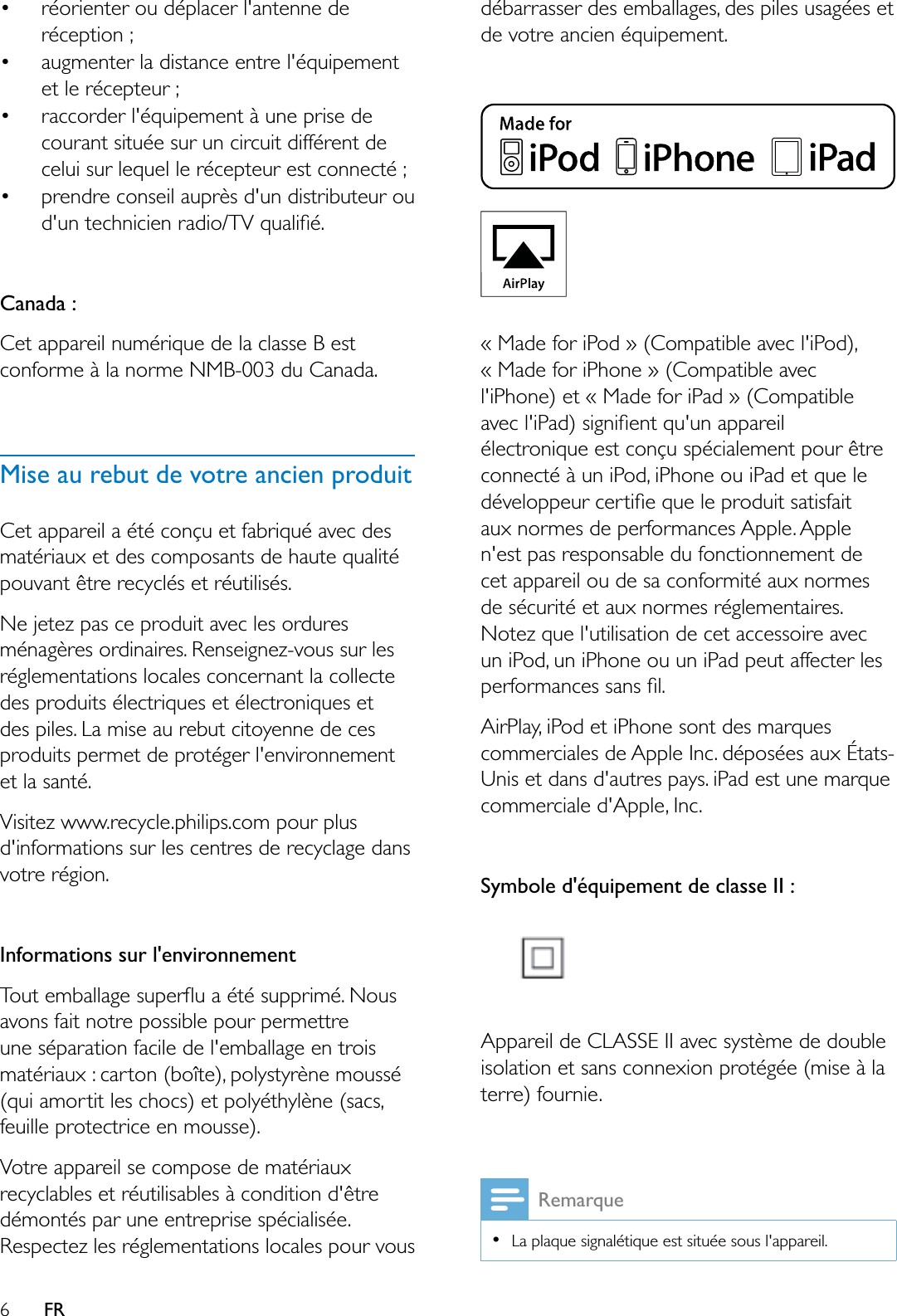 6FR réorienter ou déplacer l&apos;antenne de réception ; augmenter la distance entre l&apos;équipement et le récepteur ; raccorder l&apos;équipement à une prise de courant située sur un circuit différent de celui sur lequel le récepteur est connecté ; prendre conseil auprès d&apos;un distributeur ou GXQWHFKQLFLHQUDGLR79TXDOLÀpCanada : Cet appareil numérique de la classe B est conforme à la norme NMB-003 du Canada. Mise au rebut de votre ancien produitCet appareil a été conçu et fabriqué avec des matériaux et des composants de haute qualité pouvant être recyclés et réutilisés.1HMHWH]SDVFHSURGXLWDYHFOHVRUGXUHVménagères ordinaires. Renseignez-vous sur les réglementations locales concernant la collecte des produits électriques et électroniques et des piles. La mise au rebut citoyenne de ces produits permet de protéger l&apos;environnement et la santé.Visitez www.recycle.philips.com pour plus d&apos;informations sur les centres de recyclage dans votre région.Informations sur l&apos;environnement7RXWHPEDOODJHVXSHUÁXDpWpVXSSULPp1RXVavons fait notre possible pour permettre une séparation facile de l&apos;emballage en trois PDWpULDX[FDUWRQERvWHSRO\VW\UqQHPRXVVp(qui amortit les chocs) et polyéthylène (sacs, feuille protectrice en mousse). Votre appareil se compose de matériaux recyclables et réutilisables à condition d&apos;être démontés par une entreprise spécialisée. Respectez les réglementations locales pour vous débarrasser des emballages, des piles usagées et de votre ancien équipement.« Made for iPod » (Compatible avec l&apos;iPod), « Made for iPhone » (Compatible avec l&apos;iPhone) et « Made for iPad » (Compatible DYHFOL3DGVLJQLÀHQWTXXQDSSDUHLOélectronique est conçu spécialement pour être connecté à un iPod, iPhone ou iPad et que le GpYHORSSHXUFHUWLÀHTXHOHSURGXLWVDWLVIDLWaux normes de performances Apple. Apple n&apos;est pas responsable du fonctionnement de cet appareil ou de sa conformité aux normes de sécurité et aux normes réglementaires. Notez que l&apos;utilisation de cet accessoire avec un iPod, un iPhone ou un iPad peut affecter les SHUIRUPDQFHVVDQVÀOAirPlay, iPod et iPhone sont des marques commerciales de Apple Inc. déposées aux États-Unis et dans d&apos;autres pays. iPad est une marque commerciale d&apos;Apple, Inc.Symbole d&apos;équipement de classe II :Appareil de CLASSE II avec système de double isolation et sans connexion protégée (mise à la terre) fournie.RemarqueLa plaque signalétique est située sous l&apos;appareil.