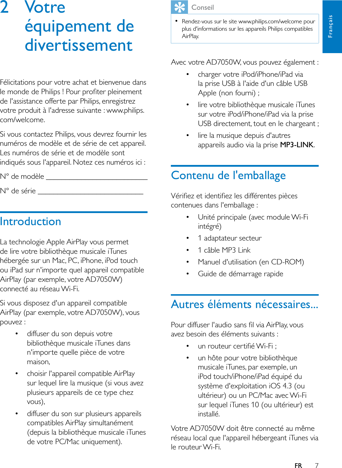 7FrançaisFR2 Votre équipement de divertissementFélicitations pour votre achat et bienvenue dans OHPRQGHGH3KLOLSV3RXUSURÀWHUSOHLQHPHQWde l&apos;assistance offerte par Philips, enregistrez votre produit à l&apos;adresse suivante : www.philips.com/welcome.Si vous contactez Philips, vous devrez fournir les numéros de modèle et de série de cet appareil. Les numéros de série et de modèle sont indiqués sous l&apos;appareil. Notez ces numéros ici : N° de modèle __________________________N° de série ___________________________IntroductionLa technologie Apple AirPlay vous permet de lire votre bibliothèque musicale iTunes hébergée sur un Mac, PC, iPhone, iPod touchou iPad sur n&apos;importe quel appareil compatible AirPlay (par exemple, votre AD7050W) connecté au réseau Wi-Fi.Si vous disposez d&apos;un appareil compatible AirPlay (par exemple, votre AD7050W), vous pouvez : diffuser du son depuis votre bibliothèque musicale iTunes dans n&apos;importe quelle pièce de votre maison, choisir l&apos;appareil compatible AirPlay sur lequel lire la musique (si vous avez plusieurs appareils de ce type chez vous), diffuser du son sur plusieurs appareils compatibles AirPlay simultanément (depuis la bibliothèque musicale iTunes de votre PC/Mac uniquement).ConseilRendez-vous sur le site www.philips.com/welcome pour plus d&apos;informations sur les appareils Philips compatibles AirPlay.Avec votre AD7050W, vous pouvez également : charger votre iPod/iPhone/iPad via la prise USB à l&apos;aide d&apos;un câble USB Apple (non fourni) ; lire votre bibliothèque musicale iTunes sur votre iPod/iPhone/iPad via la prise USB directement, tout en le chargeant ; lire la musique depuis d&apos;autres appareils audio via la prise MP3-LINK.Contenu de l&apos;emballage9pULÀH]HWLGHQWLÀH]OHVGLIIpUHQWHVSLqFHVcontenues dans l&apos;emballage : Unité principale (avec module Wi-Fi intégré) 1 adaptateur secteur 1 câble MP3 Link Manuel d&apos;utilisation (en CD-ROM) Guide de démarrage rapideAutres éléments nécessaires...3RXUGLIIXVHUODXGLRVDQVÀOYLD$LU3OD\YRXVavez besoin des éléments suivants :  XQURXWHXUFHUWLÀp:L)L un hôte pour votre bibliothèque musicale iTunes, par exemple, un iPod touch/iPhone/iPad équipé du système d&apos;exploitation iOS 4.3 (ou ultérieur) ou un PC/Mac avec Wi-Fi sur lequel iTunes 10 (ou ultérieur) est installé.Votre AD7050W doit être connecté au même réseau local que l&apos;appareil hébergeant iTunes via le routeur Wi-Fi.