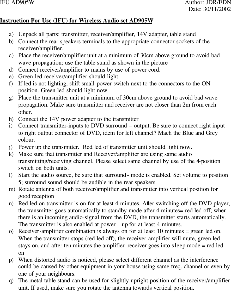 IFU AD905W    Author: JDR/EDN     Date: 30/11/2002 Instruction For Use (IFU) for Wireless Audio set AD905W  a) Unpack all parts: transmitter, receiver/amplifier, 14V adapter, table stand  b) Connect the rear speakers terminals to the appropriate connector sockets of the receiver/amplifier. c) Place the receiver/amplifier unit at a minimum of 30cm above ground to avoid bad wave propagation; use the table stand as shown in the picture d) Connect receiver/amplifier to mains by use of power cord. e) Green led receiver/amplifier should light f) If led is not lighting, shift small power switch next to the connectors to the ON position. Green led should light now. g) Place the transmitter unit at a minimum of 30cm above ground to avoid bad wave propagation. Make sure transmitter and receiver are not closer than 2m from each other. h) Connect the 14V power adapter to the transmitter i) Connect transmitter-inputs to DVD surround – output. Be sure to connect right input to right output connector of DVD, idem for left channel? Mach the Blue and Grey colour. j) Power up the transmitter.  Red led of transmitter unit should light now. k) Make sure that transmitter and Receiver/amplifier are using same audio transmitting/receiving channel. Please select same channel by use of the 4-position switch on both units. l) Start the audio source, be sure that surround - mode is enabled. Set volume to position 5; surround sound should be audible in the rear speakers. m) Rotate antenna of both receiver/amplifier and transmitter into vertical position for good reception n) Red led on transmitter is on for at least 4 minutes. After switching off the DVD player, the transmitter goes automatically to standby mode after 4 minutes= red led off; when there is an incoming audio-signal from the DVD, the transmitter starts automatically. The transmitter is also enabled at power – up for at least 4 minutes. o) Receiver-amplifier combination is always on for at least 10 minutes = green led on. When the transmitter stops (red led off), the receiver-amplifier will mute, green led stays on, and after ten minutes the amplifier-receiver goes into sleep-mode = red led on p) When distorted audio is noticed, please select different channel as the interference could be caused by other equipment in your house using same freq. channel or even by one of your neighbours.   q) The metal table stand can be used for slightly upright position of the receiver/amplifier unit. If used, make sure you rotate the antenna towards vertical position.     