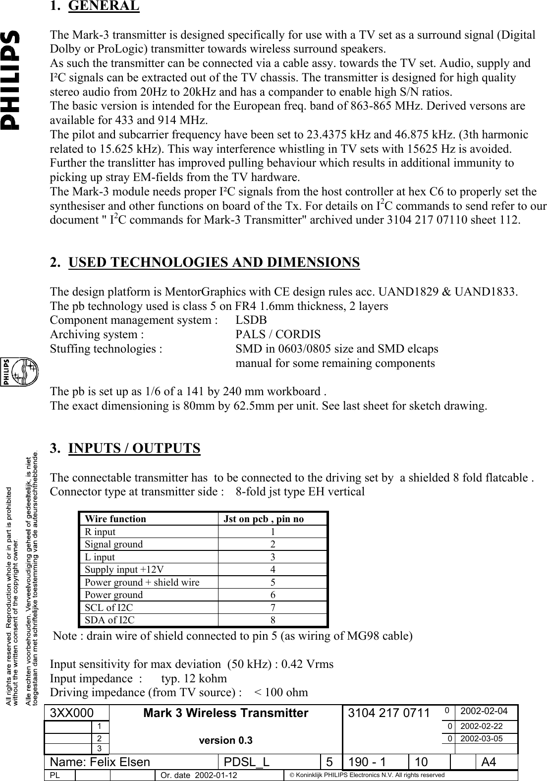 1. GENERAL  The Mark-3 transmitter is designed specifically for use with a TV set as a surround signal (Digital Dolby or ProLogic) transmitter towards wireless surround speakers.   As such the transmitter can be connected via a cable assy. towards the TV set. Audio, supply and I²C signals can be extracted out of the TV chassis. The transmitter is designed for high quality stereo audio from 20Hz to 20kHz and has a compander to enable high S/N ratios. The basic version is intended for the European freq. band of 863-865 MHz. Derived versons are available for 433 and 914 MHz. The pilot and subcarrier frequency have been set to 23.4375 kHz and 46.875 kHz. (3th harmonic related to 15.625 kHz). This way interference whistling in TV sets with 15625 Hz is avoided. Further the translitter has improved pulling behaviour which results in additional immunity to picking up stray EM-fields from the TV hardware. The Mark-3 module needs proper I²C signals from the host controller at hex C6 to properly set the synthesiser and other functions on board of the Tx. For details on I2C commands to send refer to our document &quot; I2C commands for Mark-3 Transmitter&quot; archived under 3104 217 07110 sheet 112.  2.  USED TECHNOLOGIES AND DIMENSIONS   The design platform is MentorGraphics with CE design rules acc. UAND1829 &amp; UAND1833. The pb technology used is class 5 on FR4 1.6mm thickness, 2 layers Component management system :      LSDB Archiving system :                              PALS / CORDIS Stuffing technologies :    SMD in 0603/0805 size and SMD elcaps      manual for some remaining components  The pb is set up as 1/6 of a 141 by 240 mm workboard . The exact dimensioning is 80mm by 62.5mm per unit. See last sheet for sketch drawing.  3.  INPUTS / OUTPUTS  The connectable transmitter has  to be connected to the driving set by  a shielded 8 fold flatcable . Connector type at transmitter side :  8-fold jst type EH vertical   Wire function  Jst on pcb , pin no R input   1 Signal ground  2 L input  3 Supply input +12V  4 Power ground + shield wire  5 Power ground  6 SCL of I2C  7 SDA of I2C  8  Note : drain wire of shield connected to pin 5 (as wiring of MG98 cable)  Input sensitivity for max deviation  (50 kHz) : 0.42 Vrms   Input impedance  :  typ. 12 kohm Driving impedance (from TV source) :    &lt; 100 ohm 3XX000  0  2002-02-04  1  0 2002-02-22  2  0 2002-03-05  3 Mark 3 Wireless Transmitter  version 0.3 3104 217 0711   Name: Felix Elsen  PDSL_L  5  190 - 1  10    A4 PL      Or. date  2002-01-12   Koninklijk PHILIPS Electronics N.V. All rights reserved  
