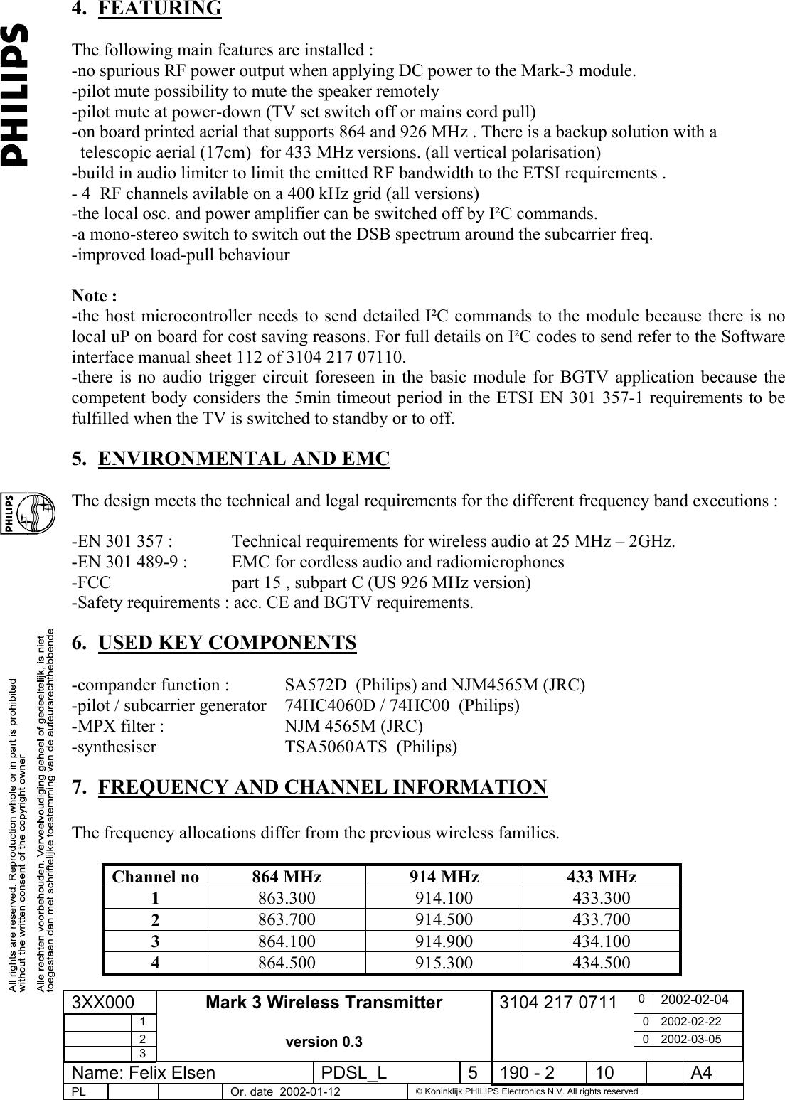 4. FEATURING    The following main features are installed : -no spurious RF power output when applying DC power to the Mark-3 module. -pilot mute possibility to mute the speaker remotely -pilot mute at power-down (TV set switch off or mains cord pull) -on board printed aerial that supports 864 and 926 MHz . There is a backup solution with a      telescopic aerial (17cm)  for 433 MHz versions. (all vertical polarisation) -build in audio limiter to limit the emitted RF bandwidth to the ETSI requirements . - 4  RF channels avilable on a 400 kHz grid (all versions) -the local osc. and power amplifier can be switched off by I²C commands. -a mono-stereo switch to switch out the DSB spectrum around the subcarrier freq. -improved load-pull behaviour  Note : -the host microcontroller needs to send detailed I²C commands to the module because there is no local uP on board for cost saving reasons. For full details on I²C codes to send refer to the Software interface manual sheet 112 of 3104 217 07110. -there is no audio trigger circuit foreseen in the basic module for BGTV application because the competent body considers the 5min timeout period in the ETSI EN 301 357-1 requirements to be fulfilled when the TV is switched to standby or to off. 5.  ENVIRONMENTAL AND EMC  The design meets the technical and legal requirements for the different frequency band executions :  -EN 301 357 :      Technical requirements for wireless audio at 25 MHz – 2GHz. -EN 301 489-9 :  EMC for cordless audio and radiomicrophones -FCC       part 15 , subpart C (US 926 MHz version) -Safety requirements : acc. CE and BGTV requirements. 6.  USED KEY COMPONENTS  -compander function :   SA572D  (Philips) and NJM4565M (JRC) -pilot / subcarrier generator  74HC4060D / 74HC00  (Philips) -MPX filter :      NJM 4565M (JRC) -synthesiser   TSA5060ATS  (Philips) 7.  FREQUENCY AND CHANNEL INFORMATION  The frequency allocations differ from the previous wireless families.  Channel no  864 MHz  914 MHz  433 MHz 1  863.300 914.100 433.300 2  863.700 914.500 433.700 3  864.100 914.900 434.100 4  864.500 915.300 434.500 3XX000  0  2002-02-04  1  0 2002-02-22  2  0 2002-03-05  3 Mark 3 Wireless Transmitter  version 0.3 3104 217 0711   Name: Felix Elsen  PDSL_L  5  190 - 2  10    A4 PL      Or. date  2002-01-12   Koninklijk PHILIPS Electronics N.V. All rights reserved  