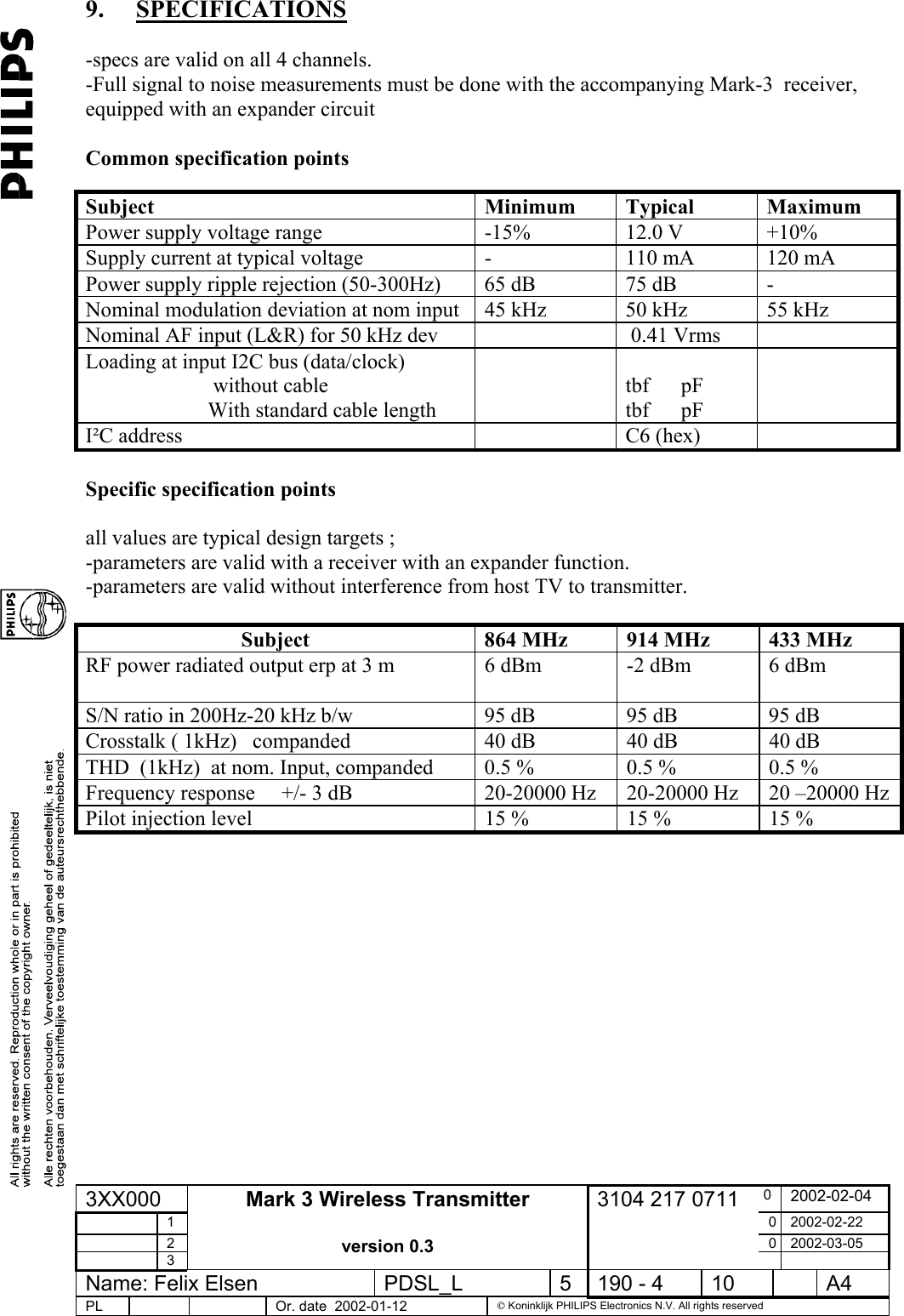  9. SPECIFICATIONS    -specs are valid on all 4 channels. -Full signal to noise measurements must be done with the accompanying Mark-3  receiver, equipped with an expander circuit    Common specification points  Subject Minimum Typical Maximum Power supply voltage range  -15%  12.0 V  +10% Supply current at typical voltage  -  110 mA  120 mA Power supply ripple rejection (50-300Hz)  65 dB  75 dB  - Nominal modulation deviation at nom input  45 kHz  50 kHz  55 kHz Nominal AF input (L&amp;R) for 50 kHz dev     0.41 Vrms   Loading at input I2C bus (data/clock)                                     without cable                        With standard cable length   tbf      pF tbf      pF  I²C address    C6 (hex)    Specific specification points  all values are typical design targets ;  -parameters are valid with a receiver with an expander function. -parameters are valid without interference from host TV to transmitter.  Subject  864 MHz  914 MHz  433 MHz RF power radiated output erp at 3 m   6 dBm  -2 dBm  6 dBm  S/N ratio in 200Hz-20 kHz b/w  95 dB  95 dB  95 dB Crosstalk ( 1kHz)   companded  40 dB  40 dB  40 dB THD  (1kHz)  at nom. Input, companded  0.5 %  0.5 %  0.5 % Frequency response     +/- 3 dB  20-20000 Hz  20-20000 Hz  20 –20000 HzPilot injection level  15 %  15 %  15 %    3XX000  0  2002-02-04  1  0 2002-02-22  2  0 2002-03-05  3 Mark 3 Wireless Transmitter  version 0.3 3104 217 0711   Name: Felix Elsen  PDSL_L  5  190 - 4  10    A4 PL      Or. date  2002-01-12   Koninklijk PHILIPS Electronics N.V. All rights reserved  