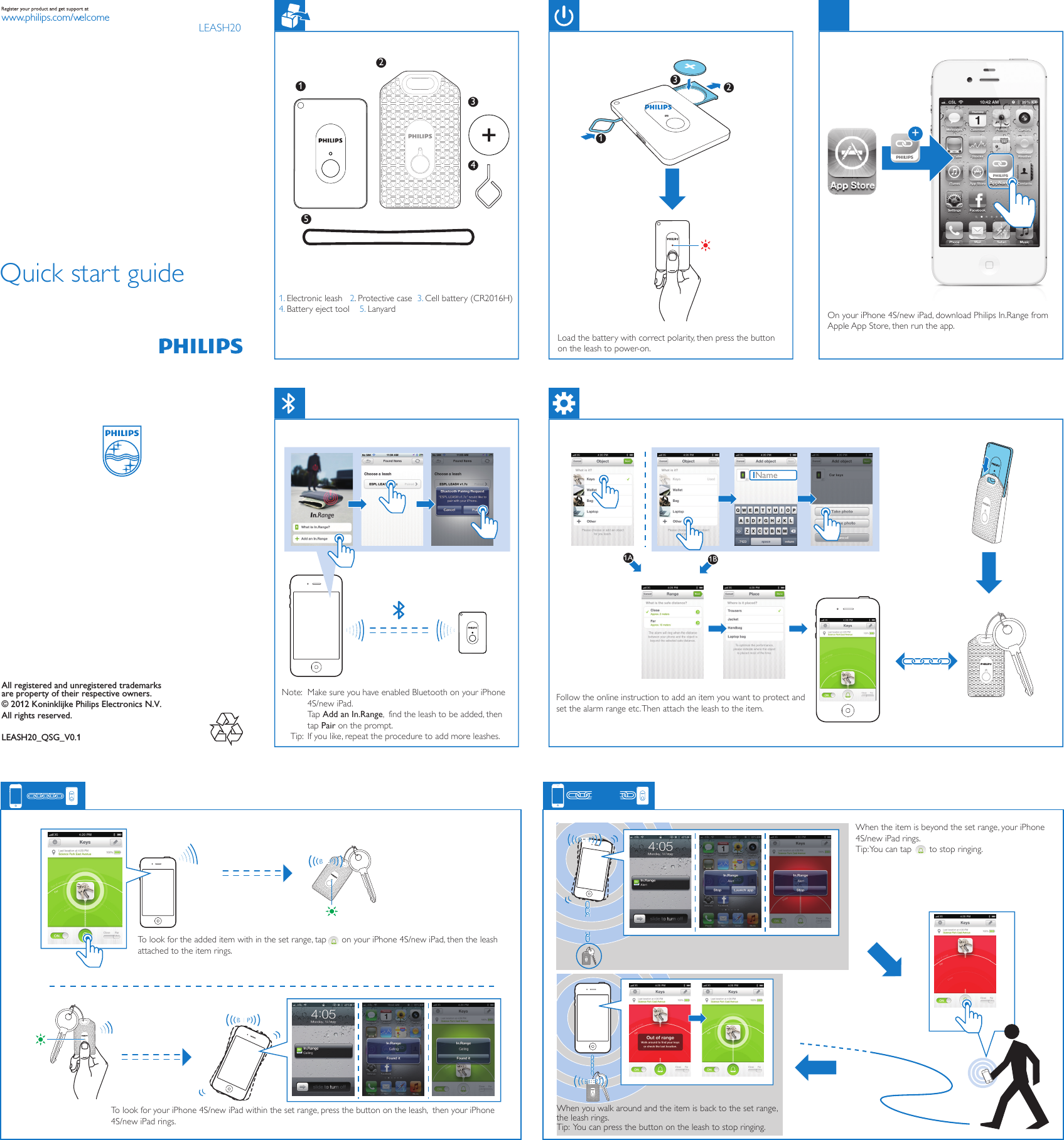 All registered and unregistered trademarks are property of their respective owners.© 2012 Koninklijke Philips Electronics N.V.All rights reserved.LEASH20_QSG_V0.1www.philips.com/welcomeQuick start guideLEASH20Name1A 1BNote: Tip: 1. Electronic leash   2. Protective case  3. Cell battery (CR2016H)4. Battery eject tool    5. LanyardLoad the battery with correct polarity, then press the button on the leash to power-on.On your iPhone 4S/new iPad, download Philips In.Range from Apple App Store, then run the app.Make sure you have enabled Bluetooth on your iPhone 4S/new iPad.Tap Add an In.Range,  find the leash to be added, then tap Pair on the prompt.If you like, repeat the procedure to add more leashes. Follow the online instruction to add an item you want to protect and set the alarm range etc. Then attach the leash to the item. When the item is beyond the set range, your iPhone 4S/new iPad rings.Tip: You can tap       to stop ringing.When you walk around and the item is back to the set range, the leash rings. Tip:  You can press the button on the leash to stop ringing.To look for the added item with in the set range, tap      on your iPhone 4S/new iPad, then the leash attached to the item rings.To look for your iPhone 4S/new iPad within the set range, press the button on the leash,  then your iPhone 4S/new iPad rings.11234523+
