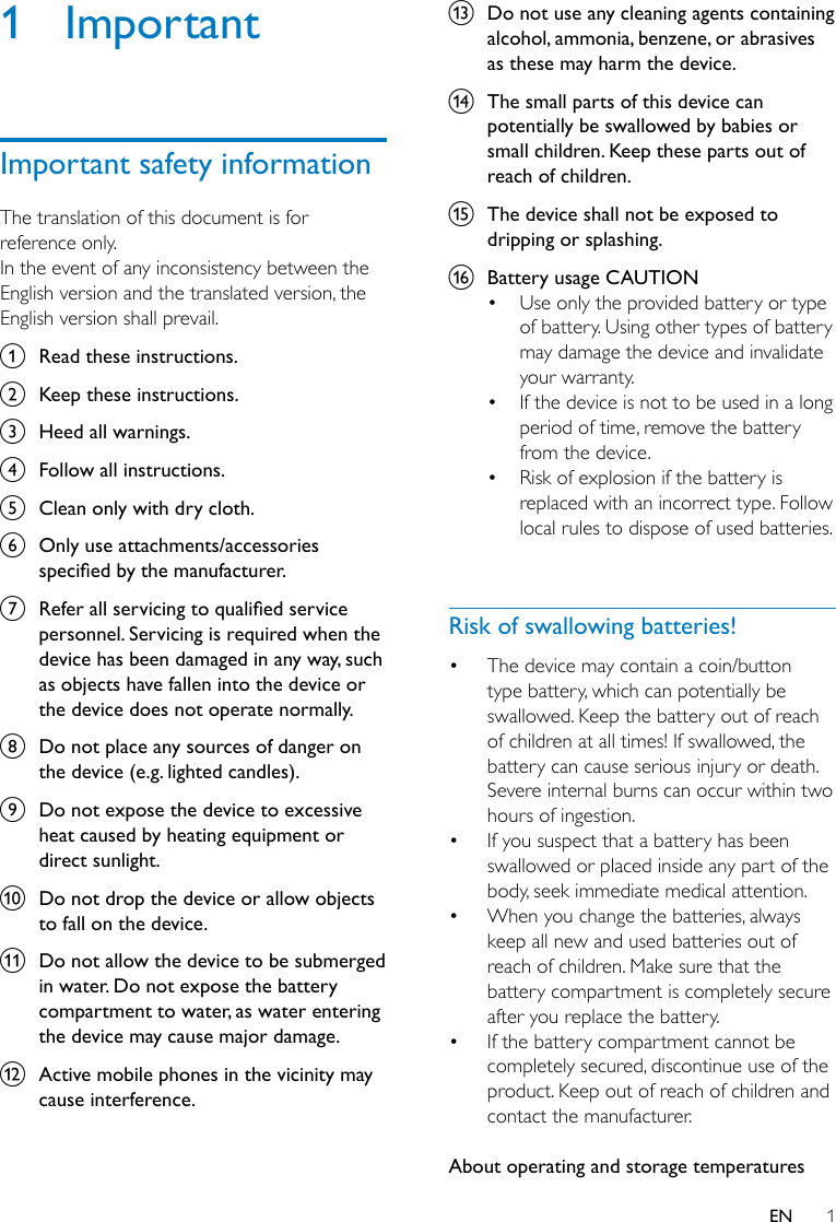 1EN1 ImportantImportant safety informationThe translation of this document is for reference only.In the event of any inconsistency between the English version and the translated version, the English version shall prevail.a  Read these instructions.b  Keep these instructions.c  Heed all warnings.d  Follow all instructions.e  Clean only with dry cloth.f  Only use attachments/accessories specied by the manufacturer. g  Refer all servicing to qualied service personnel. Servicing is required when the device has been damaged in any way, such as objects have fallen into the device or the device does not operate normally.h  Do not place any sources of danger on the device (e.g. lighted candles).i  Do not expose the device to excessive heat caused by heating equipment or direct sunlight.j  Do not drop the device or allow objects to fall on the device.k  Do not allow the device to be submerged in water. Do not expose the battery compartment to water, as water entering the device may cause major damage.l  Active mobile phones in the vicinity may cause interference.m  Do not use any cleaning agents containing alcohol, ammonia, benzene, or abrasives as these may harm the device.n  The small parts of this device can potentially be swallowed by babies or small children. Keep these parts out of reach of children.o  The device shall not be exposed to dripping or splashing.p  Battery usage CAUTION • Use only the provided battery or type of battery. Using other types of battery may damage the device and invalidate your warranty.• If the device is not to be used in a long period of time, remove the battery from the device.• Risk of explosion if the battery is replaced with an incorrect type. Follow local rules to dispose of used batteries. Risk of swallowing batteries!• The device may contain a coin/button type battery, which can potentially be swallowed. Keep the battery out of reach of children at all times! If swallowed, the battery can cause serious injury or death. Severe internal burns can occur within two hours of ingestion.• If you suspect that a battery has been swallowed or placed inside any part of the body, seek immediate medical attention.• When you change the batteries, always keep all new and used batteries out of reach of children. Make sure that the battery compartment is completely secure after you replace the battery.• If the battery compartment cannot be completely secured, discontinue use of the product. Keep out of reach of children and contact the manufacturer. About operating and storage temperatures