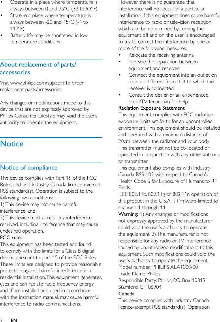 2EN• Operate in a place where temperature is always between 0 and 35ºC (32 to 95ºF)• Store in a place where temperature is always between -20 and 45ºC (-4 to 113ºF).• Battery life may be shortened in low temperature conditions. About replacement of parts/accessoriesVisit www.philips.com/support to order replacment parts/accessories. Anychangesormodicationsmadetothisdevice that are not expressly approved by Philips Consumer Lifestyle may void the user’s authority to operate the equipment.NoticeNotice of complianceThe device complies with Part 15 of the FCC Rules, and and Industry Canada licence-exempt RSS standard(s). Operation is subject to the following two conditions:1) This device may not cause harmful interference, and2) This device must accept any interference received, including interference that may cause undesired operation.FCC rulesThis equipment has been tested and found to comply with the limits for a Class B digital device, pursuant to part 15 of the FCC Rules. These limits are designed to provide reasonable protection against harmful interference in a residential installation. This equipment generates, uses and can radiate radio frequency energy and, if not installed and used in accordance with the instruction manual, may cause harmful interference to radio communications.However, there is no guarantee that interference will not occur in a particular installation. If this equipment does cause harmful interference to radio or television reception, which can be determined by turning the equipment off and on, the user is encouraged to try to correct the interference by one or more of the following measures:• Relocate the receiving antenna.• Increase the separation between equipment and receiver.• Connect the equipment into an outlet on a circuit different from that to which the receiver is connected.• Consult the dealer or an experienced radio/TV technician for help.Radiation Exposure StatementThis equipment complies with FCC radiation exposure limits set forth for an uncontrolled environment. This equipment should be installed and operated with a minimum distance of 20cm between the radiator and your body. This transmitter must not be co-located or operated in conjunction with any other antenna or transmitter.This equipment also complies with Industry Canada RSS-102 with respect to Canada’s Health Code 6 for Exposure of Humans to RF Fields.IEEE 802.11b, 802.11g or 802.11n operation of thisproductintheU.S.A.isrmware-limitedtochannels 1 through 11.Warning:1)Anychangesormodicationsnot expressly approved by the manufacturer could void the user’s authority to operate the equipment. 2) The manufacturer is not responsible for any radio or TV interference causedbyunauthorizedmodicationstothisequipment.Suchmodicationscouldvoidtheuser’s authority to operate the equipment.Model number: PHILIPS AEA1000/00Trade Name: PhilipsResponsible Party: Philips, P.O. Box 10313 Stamford, CT 06904CanadaThis device complies with Industry Canada licence-exempt RSS standard(s): Operation 