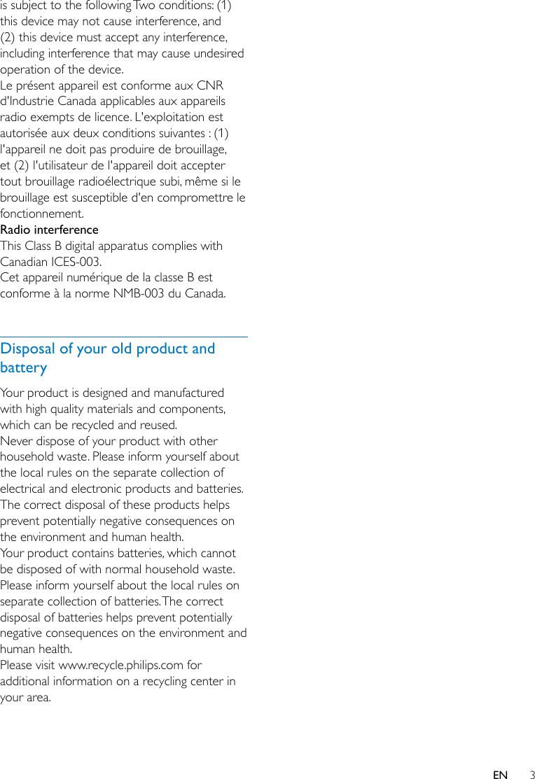 3ENis subject to the following Two conditions: (1) this device may not cause interference, and (2) this device must accept any interference, including interference that may cause undesired operation of the device.Le présent appareil est conforme aux CNR d&apos;Industrie Canada applicables aux appareils radio exempts de licence. L&apos;exploitation est autorisée aux deux conditions suivantes : (1) l&apos;appareil ne doit pas produire de brouillage, et (2) l&apos;utilisateur de l&apos;appareil doit accepter tout brouillage radioélectrique subi, même si le brouillage est susceptible d&apos;en compromettre le fonctionnement.Radio interferenceThis Class B digital apparatus complies with Canadian ICES-003.Cet appareil numérique de la classe B est conforme à la norme NMB-003 du Canada.  Disposal of your old product and batteryYour product is designed and manufactured with high quality materials and components, which can be recycled and reused.Never dispose of your product with other household waste. Please inform yourself about the local rules on the separate collection of electrical and electronic products and batteries. The correct disposal of these products helps prevent potentially negative consequences on the environment and human health.Your product contains batteries, which cannot be disposed of with normal household waste.Please inform yourself about the local rules on separate collection of batteries. The correct disposal of batteries helps prevent potentially negative consequences on the environment and human health.Please visit www.recycle.philips.com for additional information on a recycling center in your area.