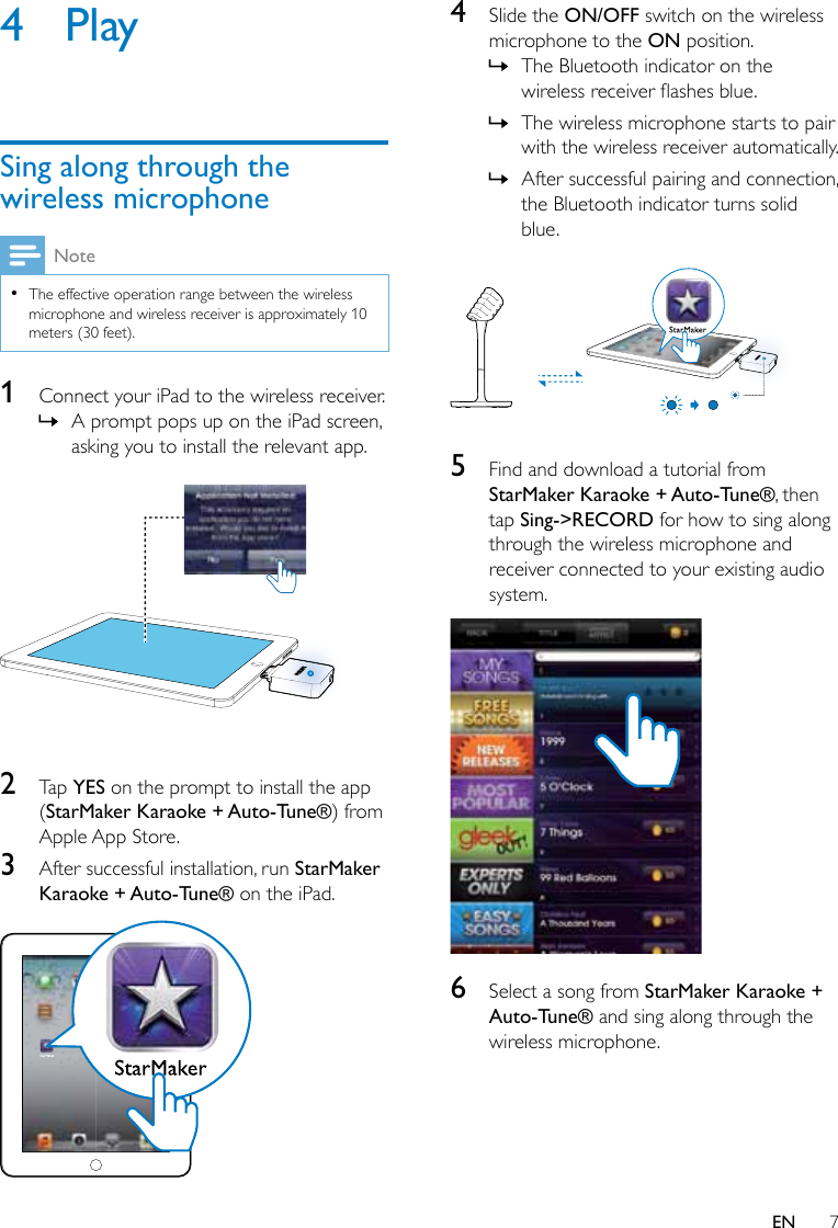 7EN4 PlaySing along through the wireless microphoneNote •The effective operation range between the wireless microphone and wireless receiver is approximately 10 meters (30 feet).1  Connect your iPad to the wireless receiver. » A prompt pops up on the iPad screen, asking you to install the relevant app.  2  Tap YES on the prompt to install the app (StarMaker Karaoke + Auto-Tune®) from Apple App Store.3  After successful installation, run StarMaker Karaoke + Auto-Tune® on the iPad. 4  Slide the ON/OFF switch on the wireless microphone to the ON position. » The Bluetooth indicator on the wirelessreceiverashesblue. » The wireless microphone starts to pair with the wireless receiver automatically. » After successful pairing and connection, the Bluetooth indicator turns solid blue. 5  Find and download a tutorial from StarMaker Karaoke + Auto-Tune®, then tap Sing-&gt;RECORD for how to sing along through the wireless microphone and receiver connected to your existing audio system. 6  Select a song from StarMaker Karaoke + Auto-Tune® and sing along through the wireless microphone.