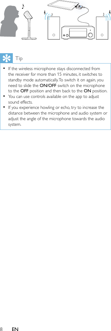 8EN Tip •If the wireless microphone stays disconnected from the receiver for more than 15 minutes, it switches to standby mode automatically. To switch it on again, you need to slide the ON/OFF switch on the microphone to the OFF position and then back to the ON position. •You can use controls available on the app to adjust sound effects. •If you experience howling or echo, try to increase the distance between the microphone and audio system or adjust the angle of the microphone towards the audio system.