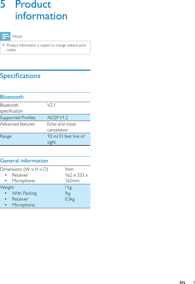 9EN5 Product informationNote •Product information is subject to change without prior notice.SpecicationsBluetoothBluetooth specicationV2.1SupportedProles AD2P V1.2Advanced features Echo and noise cancelationRange 10 m/33 feet line of sightGeneral informationDimensions (W x H x D)• Receiver• Microphone?mm162 x 333 x 162mmWeight• With Packing• Receiver• Microphone? kg?kg0.3kg