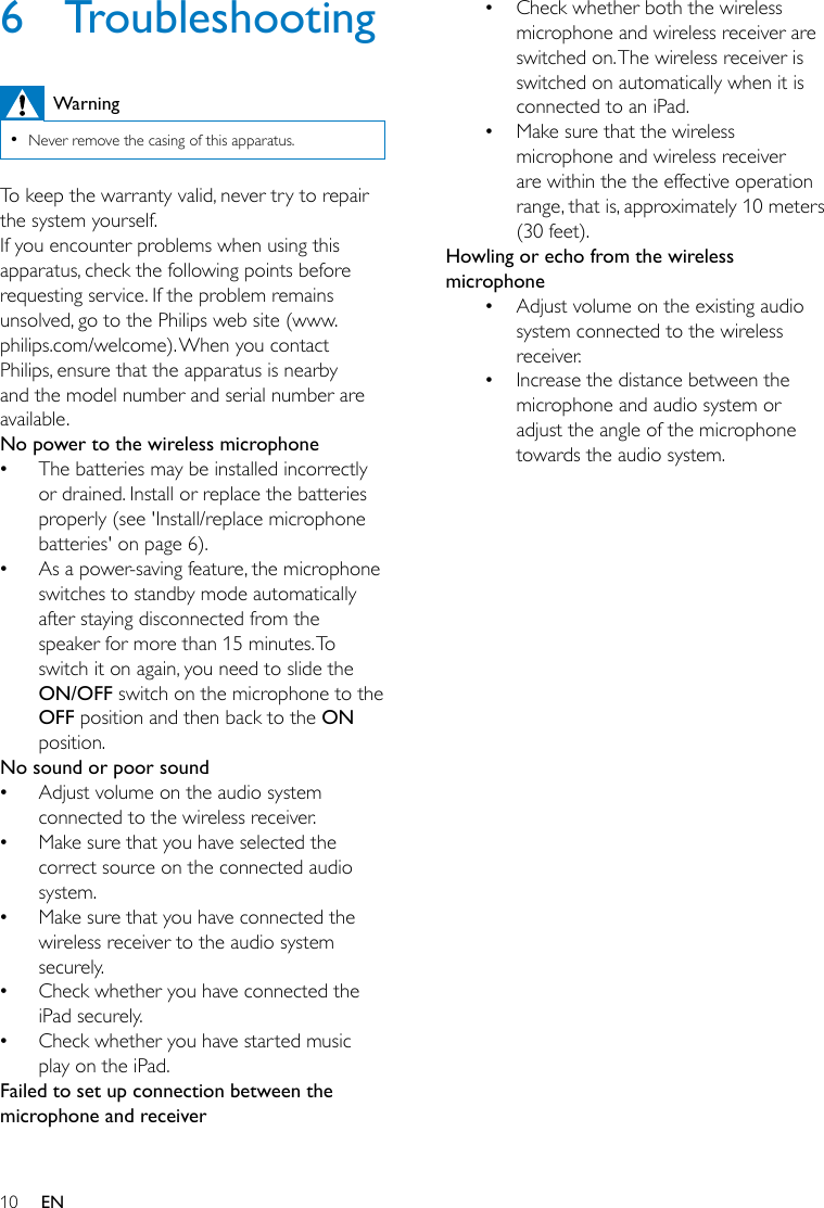 10 EN6 TroubleshootingWarning •Never remove the casing of this apparatus.To keep the warranty valid, never try to repair the system yourself. If you encounter problems when using this apparatus, check the following points before requesting service. If the problem remains unsolved, go to the Philips web site (www.philips.com/welcome). When you contact Philips, ensure that the apparatus is nearby and the model number and serial number are available.No power to the wireless microphone •The batteries may be installed incorrectly or drained. Install or replace the batteries properly (see &apos;Install/replace microphone batteries&apos; on page 6). •As a power-saving feature, the microphone switches to standby mode automatically after staying disconnected from the speaker for more than 15 minutes. To switch it on again, you need to slide the ON/OFF switch on the microphone to the OFF position and then back to the ON position.No sound or poor sound •Adjust volume on the audio system connected to the wireless receiver. •Make sure that you have selected the correct source on the connected audio system. •Make sure that you have connected the wireless receiver to the audio system securely. •Check whether you have connected the iPad securely. •Check whether you have started music play on the iPad.Failed to set up connection between the microphone and receiver• Check whether both the wireless microphone and wireless receiver are switched on. The wireless receiver is switched on automatically when it is connected to an iPad.• Make sure that the wireless microphone and wireless receiver are within the the effective operation range, that is, approximately 10 meters (30 feet).Howling or echo from the wireless microphone• Adjust volume on the existing audio system connected to the wireless receiver.• Increase the distance between the microphone and audio system or adjust the angle of the microphone towards the audio system.
