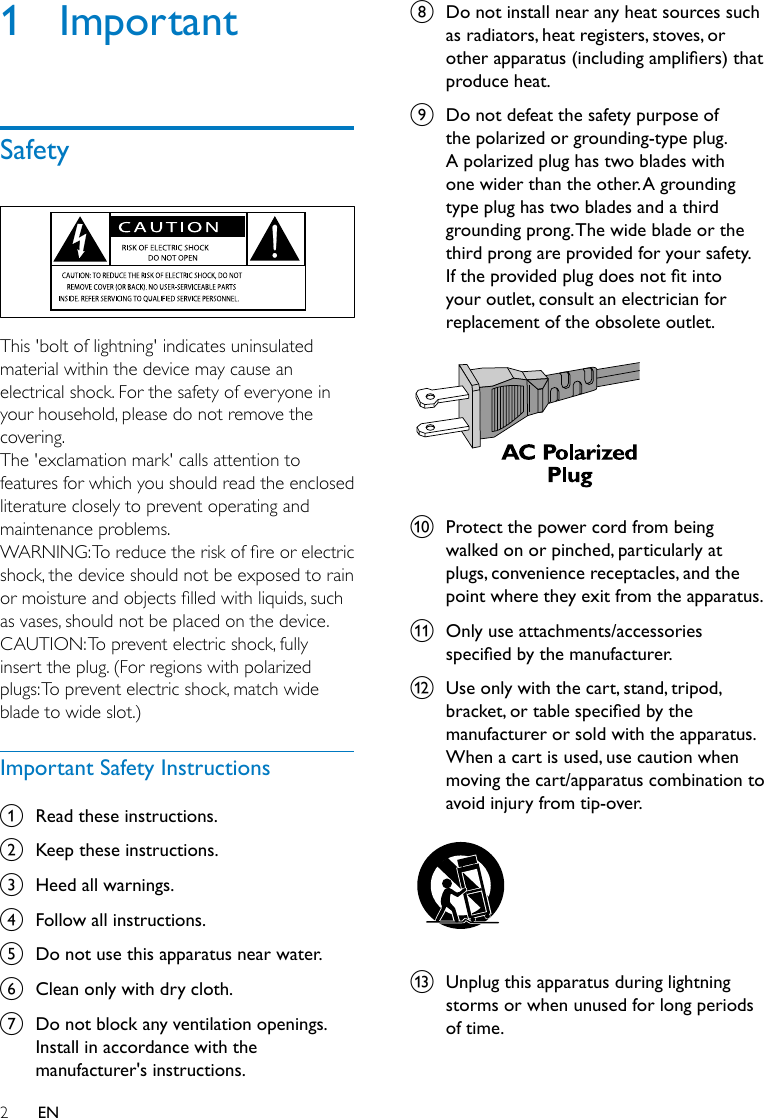 2EN1  ImportantSafety  This &apos;bolt of lightning&apos; indicates uninsulated material within the device may cause an electrical shock. For the safety of everyone in your household, please do not remove the covering. The &apos;exclamation mark&apos; calls attention to features for which you should read the enclosed literature closely to prevent operating and maintenance problems. WARNING:Toreducetheriskofreorelectricshock, the device should not be exposed to rain ormoistureandobjectslledwithliquids,suchas vases, should not be placed on the device. CAUTION: To prevent electric shock, fully insert the plug. (For regions with polarized plugs: To prevent electric shock, match wide blade to wide slot.) Important Safety Instructionsa  Read these instructions.b  Keep these instructions.c  Heed all warnings.d  Follow all instructions.e  Do not use this apparatus near water.f  Clean only with dry cloth.g  Do not block any ventilation openings. Install in accordance with the manufacturer&apos;s instructions.h  Do not install near any heat sources such as radiators, heat registers, stoves, or other apparatus (including ampliers) that produce heat. i  Do not defeat the safety purpose of the polarized or grounding-type plug. A polarized plug has two blades with one wider than the other. A grounding type plug has two blades and a third grounding prong. The wide blade or the third prong are provided for your safety. If the provided plug does not t into your outlet, consult an electrician for replacement of the obsolete outlet. j  Protect the power cord from being walked on or pinched, particularly at plugs, convenience receptacles, and the point where they exit from the apparatus.k  Only use attachments/accessories specied by the manufacturer.l  Use only with the cart, stand, tripod, bracket, or table specied by the manufacturer or sold with the apparatus. When a cart is used, use caution when moving the cart/apparatus combination to avoid injury from tip-over.  m  Unplug this apparatus during lightning storms or when unused for long periods of time.  