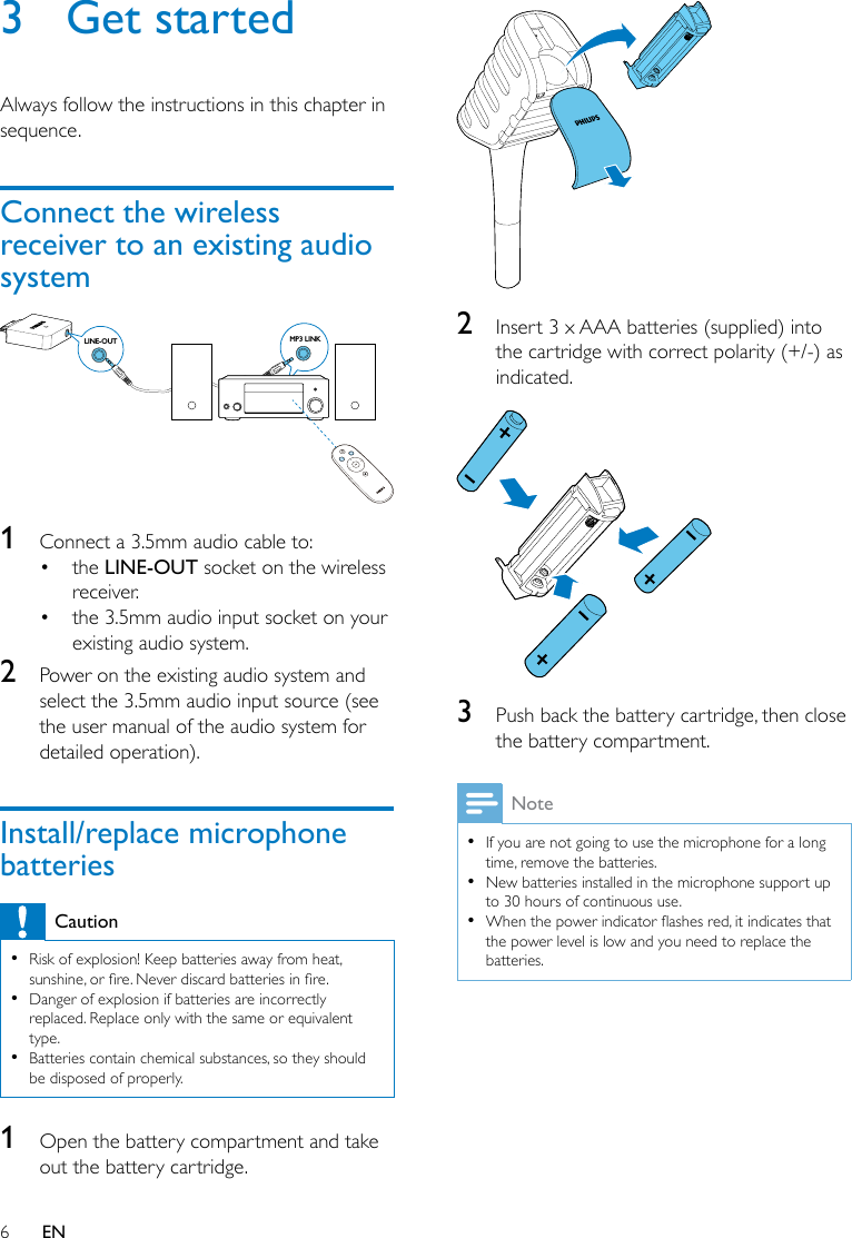 6EN3  Get startedAlways follow the instructions in this chapter in sequence.Connect the wireless receiver to an existing audio system  1  Connect a 3.5mm audio cable to:• the LINE-OUT socket on the wireless receiver.• the 3.5mm audio input socket on your existing audio system.2  Power on the existing audio system and select the 3.5mm audio input source (see the user manual of the audio system for detailed operation). Install/replace microphone batteriesCaution •Risk of explosion! Keep batteries away from heat, sunshine,orre.Neverdiscardbatteriesinre. •Danger of explosion if batteries are incorrectly replaced. Replace only with the same or equivalent type. •Batteries contain chemical substances, so they should be disposed of properly.1  Open the battery compartment and take out the battery cartridge.MP3 LINKLINE-OUT  2  Insert 3 x AAA batteries (supplied) into the cartridge with correct polarity (+/-) as indicated. 3  Push back the battery cartridge, then close the battery compartment.Note •If you are not going to use the microphone for a long time, remove the batteries. •New batteries installed in the microphone support up to 30 hours of continuous use. •Whenthepowerindicatorashesred,itindicatesthatthe power level is low and you need to replace the batteries.