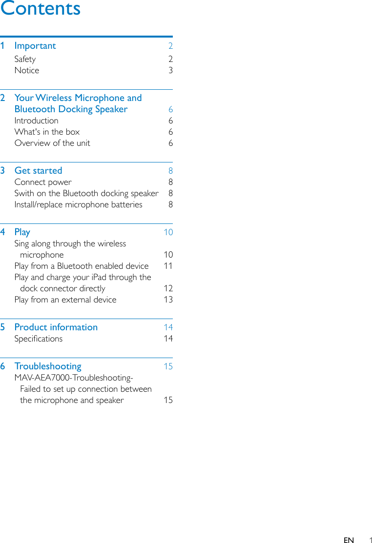 1ENContents1  Important  2Safety  2Notice  32  Your Wireless Microphone and Bluetooth Docking Speaker  6Introduction  6What&apos;s in the box  6Overview of the unit  63  Get started  8Connect power  8Swith on the Bluetooth docking speaker  8Install/replace microphone batteries  84  Play  10Sing along through the wireless microphone  10Play from a Bluetooth enabled device  11Play and charge your iPad through the dock connector directly  12Play from an external device  135  Product information  14Specications 146  Troubleshooting  15MAV-AEA7000-Troubleshooting-Failed to set up connection between the microphone and speaker  15