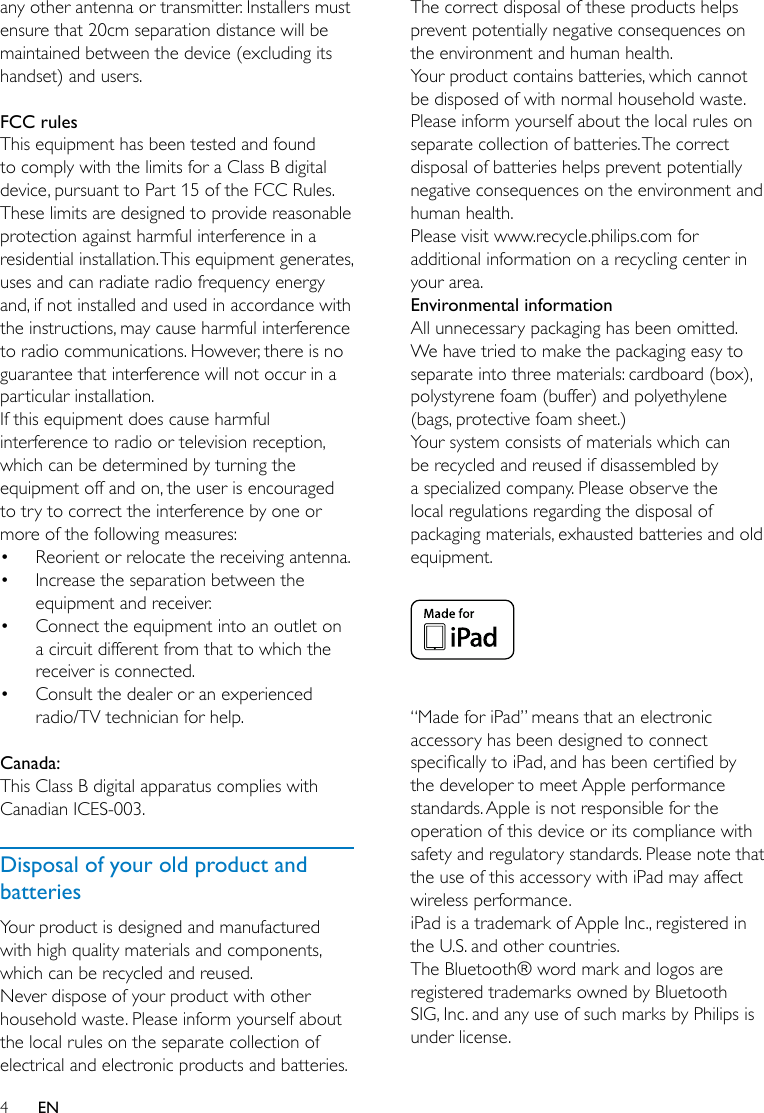 4ENany other antenna or transmitter. Installers must ensure that 20cm separation distance will be maintained between the device (excluding its handset) and users. FCC rulesThisequipmenthasbeentestedandfoundto comply with the limits for a Class B digital device, pursuant to Part 15 of the FCC Rules. These limits are designed to provide reasonable protection against harmful interference in a residentialinstallation.Thisequipmentgenerates,usesandcanradiateradiofrequencyenergyand, if not installed and used in accordance with the instructions, may cause harmful interference to radio communications. However, there is no guarantee that interference will not occur in a particular installation. Ifthisequipmentdoescauseharmfulinterference to radio or television reception, which can be determined by turning the equipmentoffandon,theuserisencouragedto try to correct the interference by one or more of the following measures:• Reorient or relocate the receiving antenna.• Increase the separation between the equipmentandreceiver.• Connecttheequipmentintoanoutletona circuit different from that to which the receiver is connected.• Consult the dealer or an experienced radio/TV technician for help. Canada: This Class B digital apparatus complies with Canadian ICES-003. Disposal of your old product and batteriesYour product is designed and manufactured withhighqualitymaterialsandcomponents,which can be recycled and reused.Never dispose of your product with other household waste. Please inform yourself about the local rules on the separate collection of electrical and electronic products and batteries. The correct disposal of these products helps preventpotentiallynegativeconsequencesonthe environment and human health.Your product contains batteries, which cannot be disposed of with normal household waste.Please inform yourself about the local rules on separate collection of batteries. The correct disposal of batteries helps prevent potentially negativeconsequencesontheenvironmentandhuman health.Please visit www.recycle.philips.com for additional information on a recycling center in your area.Environmental informationAll unnecessary packaging has been omitted. We have tried to make the packaging easy to separate into three materials: cardboard (box), polystyrene foam (buffer) and polyethylene (bags, protective foam sheet.) Your system consists of materials which can be recycled and reused if disassembled by a specialized company. Please observe the local regulations regarding the disposal of packaging materials, exhausted batteries and old equipment. “Made for iPad” means that an electronic accessory has been designed to connect specicallytoiPad,andhasbeencertiedbythe developer to meet Apple performance standards. Apple is not responsible for the operation of this device or its compliance with safety and regulatory standards. Please note that the use of this accessory with iPad may affect wireless performance.iPad is a trademark of Apple Inc., registered in the U.S. and other countries. The Bluetooth® word mark and logos are registered trademarks owned by Bluetooth SIG, Inc. and any use of such marks by Philips is under license.  