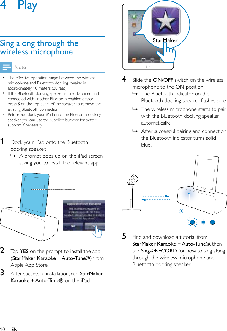10 EN4  PlaySing along through the wireless microphoneNote •The effective operation range between the wireless microphone and Bluetooth docking speaker is approximately 10 meters (30 feet). •If the Bluetooth docking speaker is already paired and connected with another Bluetooth enabled device, press   on the top panel of the speaker to remove the existing Bluetooth connection. •Before you dock your iPad onto the Bluetooth docking speaker, you can use the supplied bumper for better support if necessary.1  Dock your iPad onto the Bluetooth docking speaker. » A prompt pops up on the iPad screen, asking you to install the relevant app.   2  Tap YES on the prompt to install the app (StarMaker Karaoke + Auto-Tune®) from Apple App Store.3  After successful installation, run StarMaker Karaoke + Auto-Tune® on the iPad.  4  Slide the ON/OFF switch on the wireless microphone to the ON position. » The Bluetooth indicator on the Bluetoothdockingspeakerashesblue. » The wireless microphone starts to pair with the Bluetooth docking speaker automatically. » After successful pairing and connection, the Bluetooth indicator turns solid blue.  5  Find and download a tutorial from StarMaker Karaoke + Auto-Tune®, then tap Sing-&gt;RECORD for how to sing along through the wireless microphone and Bluetooth docking speaker.
