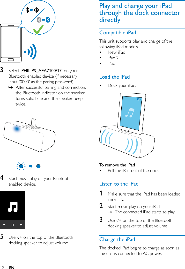 12 EN  3  Select &apos;PHILIPS_AEA7100/17&apos; on your Bluetooth enabled device (if necessary, input &apos;0000&apos; as the paring password). » After successful pairing and connection, the Bluetooth indicator on the speaker turns solid blue and the speaker beeps twice.  4  Start music play on your Bluetooth enabled device.  5  Use -/+ on the top of the Bluetooth docking speaker to adjust volume.Play and charge your iPad through the dock connector directlyCompatible iPadThis unit supports play and charge of the following iPad models:• New iPad• iPad 2• iPadLoad the iPad• Dock your iPad.  To remove the iPad • Pull the iPad out of the dock.Listen to the iPad1  Make sure that the iPad has been loaded correctly.2  Start music play on your iPad. » The connected iPad starts to play.3  Use -/+ on the top of the Bluetooth docking speaker to adjust volume.Charge the iPadThe docked iPad begins to charge as soon as the unit is connected to AC power.