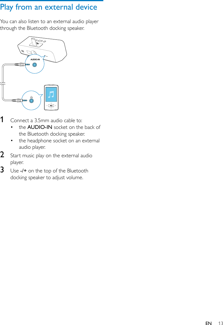 13ENPlay from an external deviceYou can also listen to an external audio player through the Bluetooth docking speaker.  1  Connect a 3.5mm audio cable to:• the AUDIO-IN socket on the back of the Bluetooth docking speaker.• the headphone socket on an external audio player.2  Start music play on the external audio player.3  Use -/+ on the top of the Bluetooth docking speaker to adjust volume.AUDIO-IN