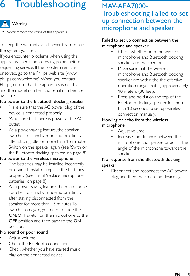 15EN6  TroubleshootingWarning •Never remove the casing of this apparatus.To keep the warranty valid, never try to repair the system yourself. If you encounter problems when using this apparatus, check the following points before requestingservice.Iftheproblemremainsunsolved, go to the Philips web site (www.philips.com/welcome). When you contact Philips, ensure that the apparatus is nearby and the model number and serial number are available.No power to the Bluetooth docking speaker •Make sure that the AC power plug of the device is connected properly. •Make sure that there is power at the AC outlet. •As a power-saving feature, the speaker switches to standby mode automatically after staying idle for more than 15 minutes. Switch on the speaker again (see &apos;Swith on the Bluetooth docking speaker&apos; on page 8).No power to the wireless microphone •The batteries may be installed incorrectly or drained. Install or replace the batteries properly (see &apos;Install/replace microphone batteries&apos; on page 8). •As a power-saving feature, the microphone switches to standby mode automatically after staying disconnected from the speaker for more than 15 minutes. To switch it on again, you need to slide the ON/OFF switch on the microphone to the OFF position and then back to the ON position.No sound or poor sound •Adjust volume. •Check the Bluetooth connection. •Check whether you have started music play on the connected device.MAV-AEA7000-Troubleshooting-Failed to set up connection between the microphone and speakerFailed to set up connection between the microphone and speaker• Check whether both the wireless microphone and Bluetooth docking speaker are switched on.• Make sure that the wireless microphone and Bluetooth docking speaker are within the the effective operation range, that is, approximately 10 meters (30 feet).• Press and hold   on the top of the Bluetooth docking speaker for more than 10 seconds to set up wireless connection manually.Howling or echo from the wireless microphone• Adjust volume.• Increase the distance between the microphone and speaker or adjust the angle of the microphone towards the speaker.No response from the Bluetooth docking speaker •Disconnect and reconnect the AC power plug, and then switch on the device again.
