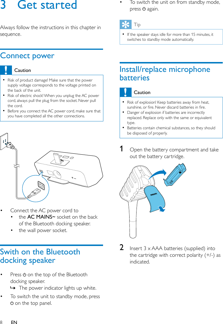 8EN3  Get startedAlways follow the instructions in this chapter in sequence.Connect powerCaution •Risk of product damage! Make sure that the power supply voltage corresponds to the voltage printed on the back of the unit. •Risk of electric shock! When you unplug the AC power cord, always pull the plug from the socket. Never pull the cord. •Before you connect the AC power cord, make sure that you have completed all the other connections. • Connect the AC power cord to • the AC MAINS~ socket on the back of the Bluetooth docking speaker.• the wall power socket.Swith on the Bluetooth docking speaker• Press   on the top of the Bluetooth docking speaker. » The power indicator lights up white. • To switch the unit to standby mode, press  on the top panel.• To switch the unit on from standby mode, press   again.Tip •If the speaker stays idle for more than 15 minutes, it switches to standby mode automatically.Install/replace microphone batteriesCaution •Risk of explosion! Keep batteries away from heat, sunshine,orre.Neverdiscardbatteriesinre. •Danger of explosion if batteries are incorrectly replaced.Replaceonlywiththesameorequivalenttype. •Batteries contain chemical substances, so they should be disposed of properly.1  Open the battery compartment and take out the battery cartridge.  2  Insert 3 x AAA batteries (supplied) into the cartridge with correct polarity (+/-) as indicated.