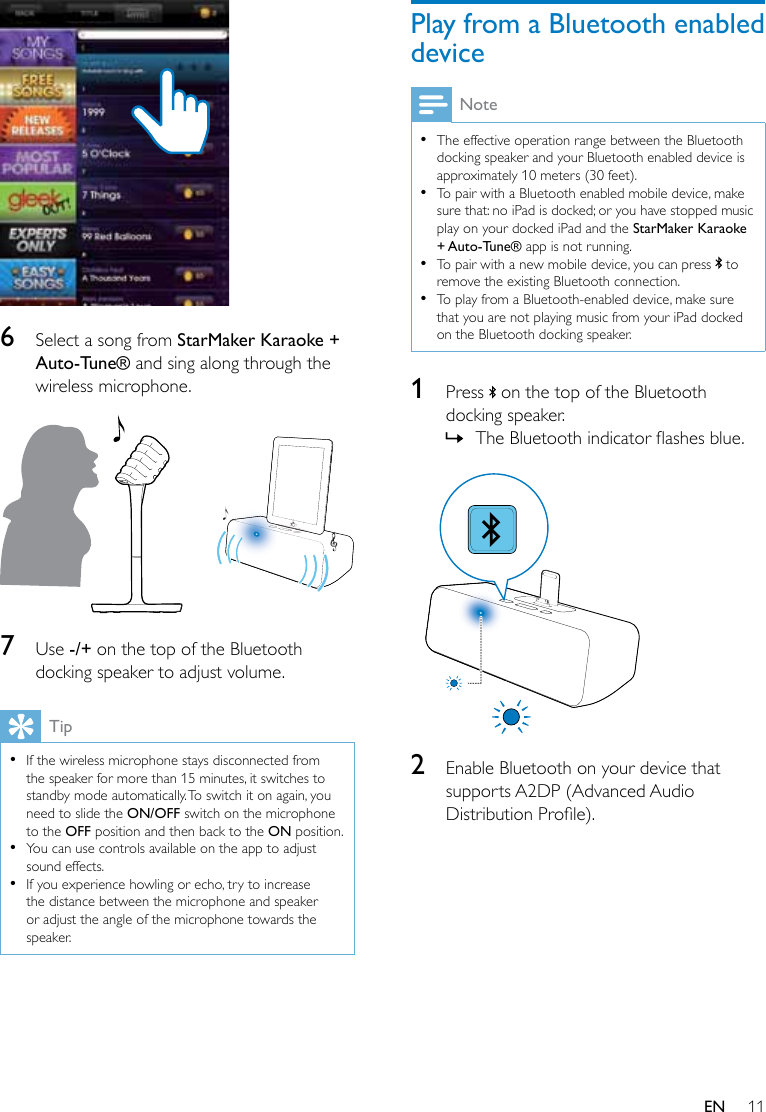 11EN  6  Select a song from StarMaker Karaoke + Auto-Tune® and sing along through the wireless microphone.  7  Use -/+ on the top of the Bluetooth docking speaker to adjust volume.Tip •If the wireless microphone stays disconnected from the speaker for more than 15 minutes, it switches to standby mode automatically. To switch it on again, you need to slide the ON/OFF switch on the microphone to the OFF position and then back to the ON position. •You can use controls available on the app to adjust sound effects. •If you experience howling or echo, try to increase the distance between the microphone and speaker or adjust the angle of the microphone towards the speaker.Play from a Bluetooth enabled deviceNote •The effective operation range between the Bluetooth docking speaker and your Bluetooth enabled device is approximately 10 meters (30 feet). •To pair with a Bluetooth enabled mobile device, make sure that: no iPad is docked; or you have stopped music play on your docked iPad and the StarMaker Karaoke + Auto-Tune® app is not running. •To pair with a new mobile device, you can press   to remove the existing Bluetooth connection. •To play from a Bluetooth-enabled device, make sure that you are not playing music from your iPad docked on the Bluetooth docking speaker.1  Press   on the top of the Bluetooth docking speaker. » TheBluetoothindicatorashesblue.  2  Enable Bluetooth on your device that supports A2DP (Advanced Audio DistributionProle).