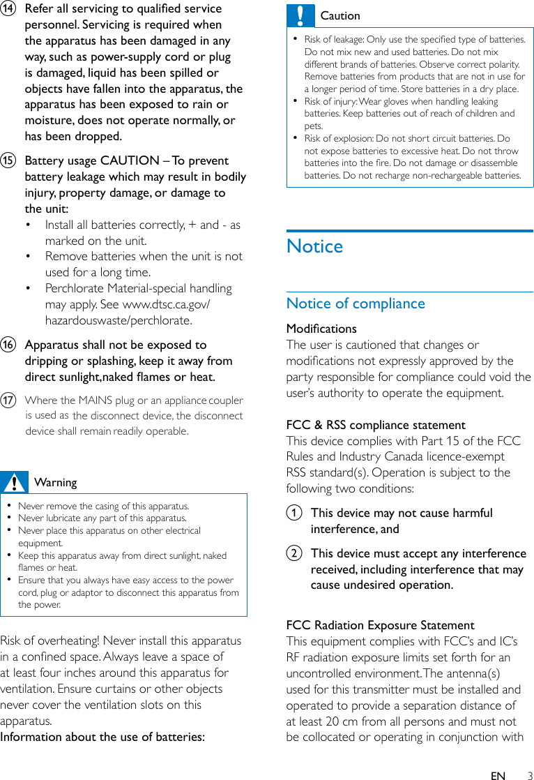 3ENn  Refer all servicing to qualied service personnel. Servicing is required when the apparatus has been damaged in any way, such as power-supply cord or plug is damaged, liquid has been spilled or objects have fallen into the apparatus, the apparatus has been exposed to rain or moisture, does not operate normally, or has been dropped.o  Battery usage CAUTION – To prevent battery leakage which may result in bodily injury, property damage, or damage to the unit: • Install all batteries correctly, + and - as marked on the unit. • Remove batteries when the unit is not used for a long time.• Perchlorate Material-special handling may apply. See www.dtsc.ca.gov/hazardouswaste/perchlorate.p  Apparatus shall not be exposed to dripping or splashing, keep it away from direct sunlight,naked ames or heat.Warning •Never remove the casing of this apparatus.  •Never lubricate any part of this apparatus. •Never place this apparatus on other electrical equipment. •Keep this apparatus away from direct sunlight, naked amesorheat. •Ensure that you always have easy access to the power cord, plug or adaptor to disconnect this apparatus from the power.Risk of overheating! Never install this apparatus inaconnedspace.Alwaysleaveaspaceofat least four inches around this apparatus for ventilation. Ensure curtains or other objects never cover the ventilation slots on this apparatus.Information about the use of batteries:Caution •Riskofleakage:Onlyusethespeciedtypeofbatteries.Do not mix new and used batteries. Do not mix different brands of batteries. Observe correct polarity. Remove batteries from products that are not in use for a longer period of time. Store batteries in a dry place. •Risk of injury: Wear gloves when handling leaking batteries. Keep batteries out of reach of children and pets. •Risk of explosion: Do not short circuit batteries. Do not expose batteries to excessive heat. Do not throw batteriesintothere.Donotdamageordisassemblebatteries. Do not recharge non-rechargeable batteries.NoticeNotice of complianceModicationsThe user is cautioned that changes or modicationsnotexpresslyapprovedbytheparty responsible for compliance could void the user’sauthoritytooperatetheequipment. FCC &amp; RSS compliance statementThis device complies with Part 15 of the FCC Rules and Industry Canada licence-exempt RSS standard(s). Operation is subject to the following two conditions:a  This device may not cause harmful interference, andb  This device must accept any interference received, including interference that may cause undesired operation. FCC Radiation Exposure StatementThisequipmentcomplieswithFCC’sandIC’sRF radiation exposure limits set forth for an uncontrolled environment. The antenna(s) used for this transmitter must be installed and operated to provide a separation distance of at least 20 cm from all persons and must not be collocated or operating in conjunction with WheretheMAINSplugoranappliancecouplerisusedas thedisconnectdevice,thedisconnectdeviceshallremain readilyoperable.q