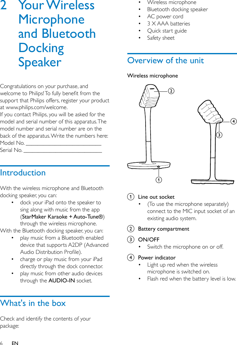 6EN2  Your Wireless Microphone and Bluetooth Docking SpeakerCongratulations on your purchase, and welcometoPhilips!Tofullybenetfromthesupport that Philips offers, register your product at www.philips.com/welcome.If you contact Philips, you will be asked for the model and serial number of this apparatus. The model number and serial number are on the back of the apparatus. Write the numbers here: Model No. __________________________Serial No. ___________________________IntroductionWith the wireless microphone and Bluetooth docking speaker, you can:• dock your iPad onto the speaker to sing along with music from the app (StarMaker Karaoke + Auto-Tune®) through the wireless microphone.With the Bluetooth docking speaker, you can:• play music from a Bluetooth enabled device that supports A2DP (Advanced AudioDistributionProle).• charge or play music from your iPad directly through the dock connector.• play music from other audio devices through the AUDIO-IN socket.What&apos;s in the boxCheck and identify the contents of your package:• Wireless microphone• Bluetooth docking speaker• AC power cord• 3 X AAA batteries• Quick start guide• Safety sheetOverview of the unitWireless microphone  a  Line out socket• (To use the microphone separately) connect to the MIC input socket of an existing audio system.b  Battery compartmentc  ON/OFF• Switch the microphone on or off.d  Power indicator• Light up red when the wireless microphone is switched on.• Flash red when the battery level is low.dcba