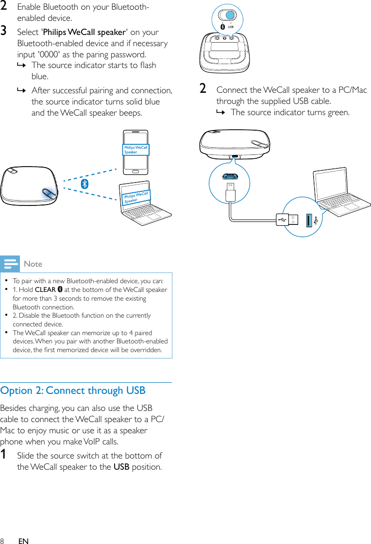 8EN2  Enable Bluetooth on your Bluetooth-enabled device.3  Select &apos;Philips WeCall  speaker&apos; on your Bluetooth-enabled device and if necessary input &apos;0000&apos; as the paring password. » Thesourceindicatorstartstoashblue. » After successful pairing and connection, the source indicator turns solid blue and the WeCall speaker beeps. Note •To pair with a new Bluetooth-enabled device, you can: •1. Hold CLEAR   at the bottom of the WeCall speaker for more than 3 seconds to remove the existing Bluetooth connection. •2. Disable the Bluetooth function on the currently connected device. •The WeCall speaker can memorize up to 4 paired devices. When you pair with another Bluetooth-enabled device,therstmemorizeddevicewillbeoverridden.Option 2: Connect through USBBesides charging, you can also use the USB cable to connect the WeCall speaker to a PC/Mac to enjoy music or use it as a speaker phone when you make VoIP calls.1  Slide the source switch at the bottom of the WeCall speaker to the USB position. 2  Connect the WeCall speaker to a PC/Mac through the supplied USB cable. » The source indicator turns green. 
