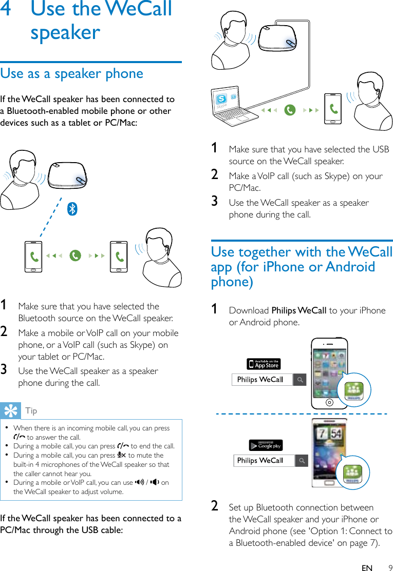 9EN4  Use  the WeCall speakerUse as a speaker phoneIf the WeCall speaker has been connected to a Bluetooth-enabled mobile phone or other devices such as a tablet or PC/Mac: 1  Make sure that you have selected the Bluetooth source on the WeCall speaker.2  Make a mobile or VoIP call on your mobile phone, or a VoIP call (such as Skype) on your tablet or PC/Mac.3  Use the WeCall speaker as a speaker phone during the call.Tip •When there is an incoming mobile call, you can press  to answer the call. •During a mobile call, you can press   to end the call. •During a mobile call, you can press   to mute the built-in 4 microphones of the WeCall speaker so that the caller cannot hear you. •During a mobile or VoIP call, you can use   /   on the WeCall speaker to adjust volume.If the WeCall speaker has been connected to a PC/Mac through the USB cable: 1  Make sure that you have selected the USB source on the WeCall speaker.2  Make a VoIP call (such as Skype) on your PC/Mac.3  Use the WeCall speaker as a speaker phone during the call.Use together with the WeCall app (for iPhone or Android phone)1  Download Philips WeCall to your iPhone or Android phone. 2  Set up Bluetooth connection between the WeCall speaker and your iPhone or Android phone (see &apos;Option 1: Connect to a Bluetooth-enabled device&apos; on page 7).