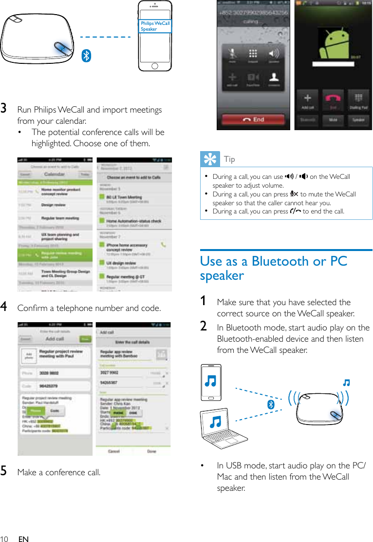 10 EN  3  Run Philips WeCall and import meetings from your calendar.• The potential conference calls will be highlighted. Choose one of them.   4  Conrmatelephonenumberandcode.  5  Make a conference call.  Tip •During a call, you can use   /   on the WeCall speaker to adjust volume. •During a call, you can press   to mute the WeCall speaker so that the caller cannot hear you. •During a call, you can press   to end the call.Use as a Bluetooth or PC speaker1  Make sure that you have selected the correct source on the WeCall speaker.2  In Bluetooth mode, start audio play on the Bluetooth-enabled device and then listen from the WeCall speaker.  • In USB mode, start audio play on the PC/Mac and then listen from the WeCall speaker.