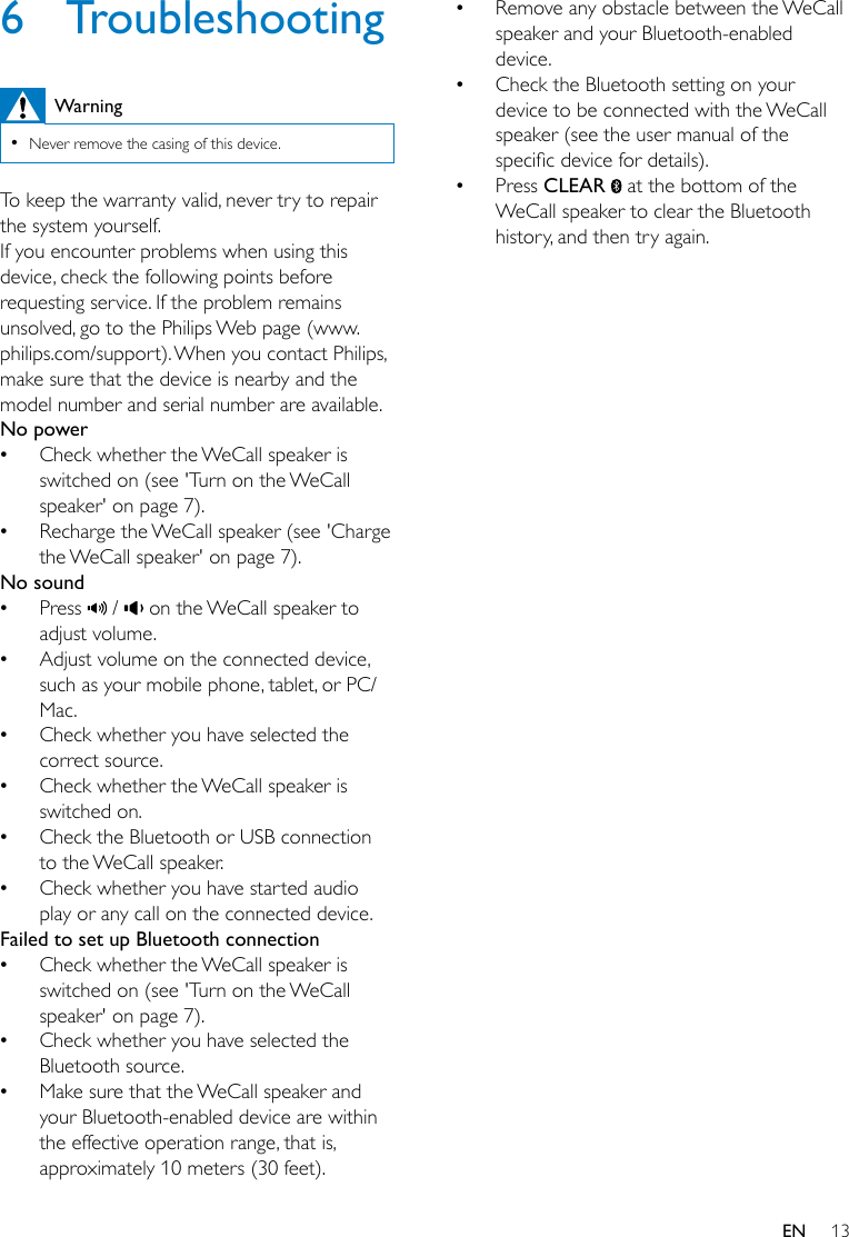 13EN6 TroubleshootingWarning •Never remove the casing of this device.To keep the warranty valid, never try to repair the system yourself. If you encounter problems when using this device, check the following points before requesting service. If the problem remains unsolved, go to the Philips Web page (www.philips.com/support). When you contact Philips, make sure that the device is nearby and the model number and serial number are available.No power •Check whether the WeCall speaker is switched on (see &apos;Turn on the WeCall speaker&apos; on page 7). •Recharge the WeCall speaker (see &apos;Charge the WeCall speaker&apos; on page 7).No sound •Press   /   on the WeCall speaker to adjust volume. •Adjust volume on the connected device, such as your mobile phone, tablet, or PC/Mac. •Check whether you have selected the correct source. •Check whether the WeCall speaker is switched on. •Check the Bluetooth or USB connection to the WeCall speaker. •Check whether you have started audio play or any call on the connected device.Failed to set up Bluetooth connection •Check whether the WeCall speaker is switched on (see &apos;Turn on the WeCall speaker&apos; on page 7). •Check whether you have selected the Bluetooth source. •Make sure that the WeCall speaker and your Bluetooth-enabled device are within the effective operation range, that is, approximately 10 meters (30 feet). •Remove any obstacle between the WeCall speaker and your Bluetooth-enabled device. •Check the Bluetooth setting on your device to be connected with the WeCall speaker (see the user manual of the specicdevicefordetails). •Press CLEAR   at the bottom of the WeCall speaker to clear the Bluetooth history, and then try again.