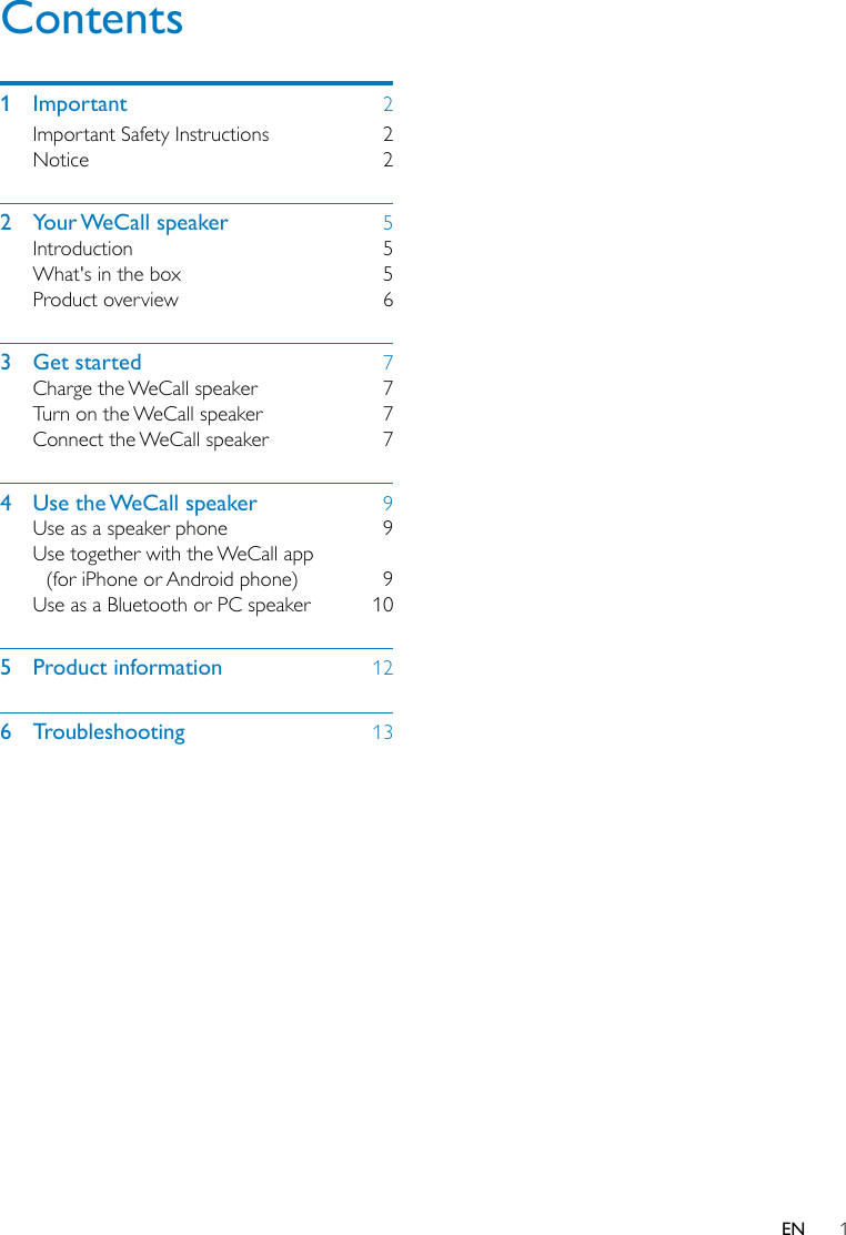 1ENContents1 Important  2Important Safety Instructions  2Notice 22  Your WeCall  speaker  5Introduction 5What&apos;s in the box  5Product overview  63  Get started  7Charge the WeCall speaker  7Turn on the WeCall speaker  7Connect the WeCall speaker  74  Use the WeCall speaker  9Use as a speaker phone  9Use together with the WeCall app (for iPhone or Android phone)  9Use as a Bluetooth or PC speaker  105  Product information  126 Troubleshooting  13