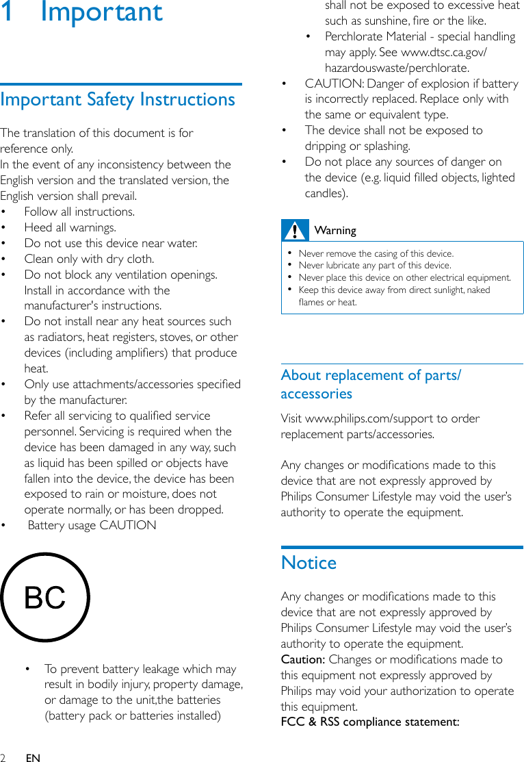 2EN1 ImportantImportant Safety InstructionsThe translation of this document is for reference only.In the event of any inconsistency between the English version and the translated version, the English version shall prevail.• Follow all instructions.• Heed all warnings.• Do not use this device near water.• Clean only with dry cloth.• Do not block any ventilation openings. Install in accordance with the manufacturer&apos;s instructions.• Do not install near any heat sources such as radiators, heat registers, stoves, or other devices(includingampliers)thatproduceheat. • Onlyuseattachments/accessoriesspeciedby the manufacturer.• Referallservicingtoqualiedservicepersonnel. Servicing is required when the device has been damaged in any way, such as liquid has been spilled or objects have fallen into the device, the device has been exposed to rain or moisture, does not operate normally, or has been dropped.•  Battery usage CAUTION • To prevent battery leakage which may result in bodily injury, property damage, or damage to the unit,the batteries (battery pack or batteries installed) shall not be exposed to excessive heat suchassunshine,reorthelike.• Perchlorate Material - special handling may apply. See www.dtsc.ca.gov/hazardouswaste/perchlorate.• CAUTION: Danger of explosion if battery is incorrectly replaced. Replace only with the same or equivalent type.• The device shall not be exposed to dripping or splashing. • Do not place any sources of danger on thedevice(e.g.liquidlledobjects,lightedcandles).Warning •Never remove the casing of this device.  •Never lubricate any part of this device. •Never place this device on other electrical equipment. •Keep this device away from direct sunlight, naked amesorheat. About replacement of parts/accessoriesVisit www.philips.com/support to order replacement parts/accessories. Anychangesormodicationsmadetothisdevice that are not expressly approved by Philips Consumer Lifestyle may void the user’s authority to operate the equipment.NoticeAnychangesormodicationsmadetothisdevice that are not expressly approved by Philips Consumer Lifestyle may void the user’s authority to operate the equipment.Caution:Changesormodicationsmadetothis equipment not expressly approved by Philips may void your authorization to operate this equipment.FCC &amp; RSS compliance statement: