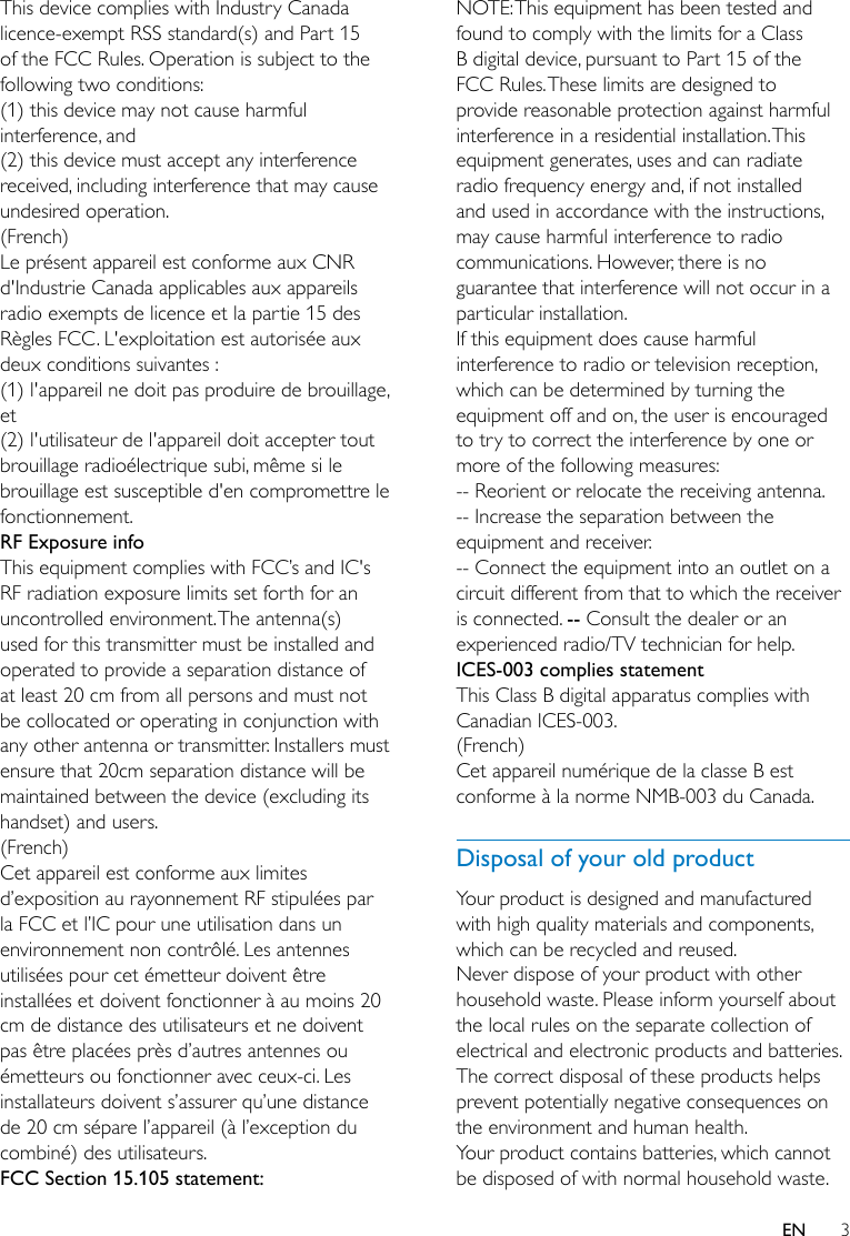 3ENThis device complies with Industry Canada licence-exempt RSS standard(s) and Part 15 of the FCC Rules. Operation is subject to the following two conditions: (1) this device may not cause harmful interference, and (2) this device must accept any interference received, including interference that may cause undesired operation.(French)Le présent appareil est conforme aux CNR d&apos;Industrie Canada applicables aux appareils radio exempts de licence et la partie 15 des Règles FCC. L&apos;exploitation est autorisée aux deux conditions suivantes : (1) l&apos;appareil ne doit pas produire de brouillage, et (2) l&apos;utilisateur de l&apos;appareil doit accepter tout brouillage radioélectrique subi, même si le brouillage est susceptible d&apos;en compromettre le fonctionnement.RF Exposure info This equipment complies with FCC’s and IC&apos;s RF radiation exposure limits set forth for an uncontrolled environment. The antenna(s) used for this transmitter must be installed and operated to provide a separation distance of at least 20 cm from all persons and must not be collocated or operating in conjunction with any other antenna or transmitter. Installers must ensure that 20cm separation distance will be maintained between the device (excluding its handset) and users.(French)Cet appareil est conforme aux limites d’exposition au rayonnement RF stipulées par la FCC et l’IC pour une utilisation dans un environnement non contrôlé. Les antennes utilisées pour cet émetteur doivent être installées et doivent fonctionner à au moins 20 cm de distance des utilisateurs et ne doivent pas être placées près d’autres antennes ou émetteurs ou fonctionner avec ceux-ci. Les installateurs doivent s’assurer qu’une distance de 20 cm sépare l’appareil (à l’exception du combiné) des utilisateurs. FCC Section 15.105 statement:NOTE: This equipment has been tested and found to comply with the limits for a Class B digital device, pursuant to Part 15 of the FCC Rules. These limits are designed to provide reasonable protection against harmful interference in a residential installation. This equipment generates, uses and can radiate radio frequency energy and, if not installed and used in accordance with the instructions, may cause harmful interference to radio communications. However, there is no guarantee that interference will not occur in a particular installation. If this equipment does cause harmful interference to radio or television reception, which can be determined by turning the equipment off and on, the user is encouraged to try to correct the interference by one or more of the following measures: -- Reorient or relocate the receiving antenna.-- Increase the separation between the equipment and receiver. -- Connect the equipment into an outlet on a circuit different from that to which the receiver is connected. -- Consult the dealer or an experienced radio/TV technician for help.ICES-003 complies statementThis Class B digital apparatus complies with Canadian ICES-003.(French)Cet appareil numérique de la classe B est conforme à la norme NMB-003 du Canada.Disposal of your old productYour product is designed and manufactured with high quality materials and components, which can be recycled and reused.Never dispose of your product with other household waste. Please inform yourself about the local rules on the separate collection of electrical and electronic products and batteries. The correct disposal of these products helps prevent potentially negative consequences on the environment and human health.Your product contains batteries, which cannot be disposed of with normal household waste. 