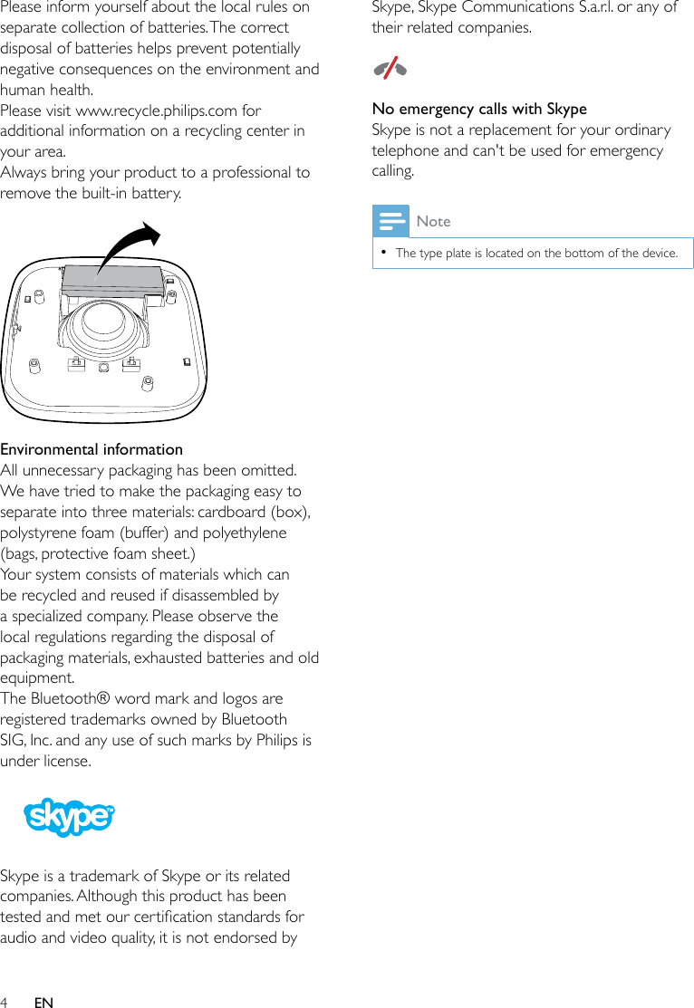 4ENPlease inform yourself about the local rules on separate collection of batteries. The correct disposal of batteries helps prevent potentially negative consequences on the environment and human health.Please visit www.recycle.philips.com for additional information on a recycling center in your area.Always bring your product to a professional to remove the built-in battery. Environmental informationAll unnecessary packaging has been omitted. We have tried to make the packaging easy to separate into three materials: cardboard (box), polystyrene foam (buffer) and polyethylene (bags, protective foam sheet.) Your system consists of materials which can be recycled and reused if disassembled by a specialized company. Please observe the local regulations regarding the disposal of packaging materials, exhausted batteries and old equipment.The Bluetooth® word mark and logos are registered trademarks owned by Bluetooth SIG, Inc. and any use of such marks by Philips is under license.  Skype is a trademark of Skype or its related companies. Although this product has been testedandmetourcerticationstandardsforaudio and video quality, it is not endorsed by Skype, Skype Communications S.a.r.l. or any of their related companies.  No emergency calls with SkypeSkype is not a replacement for your ordinary telephone and can&apos;t be used for emergency calling.Note •The type plate is located on the bottom of the device.