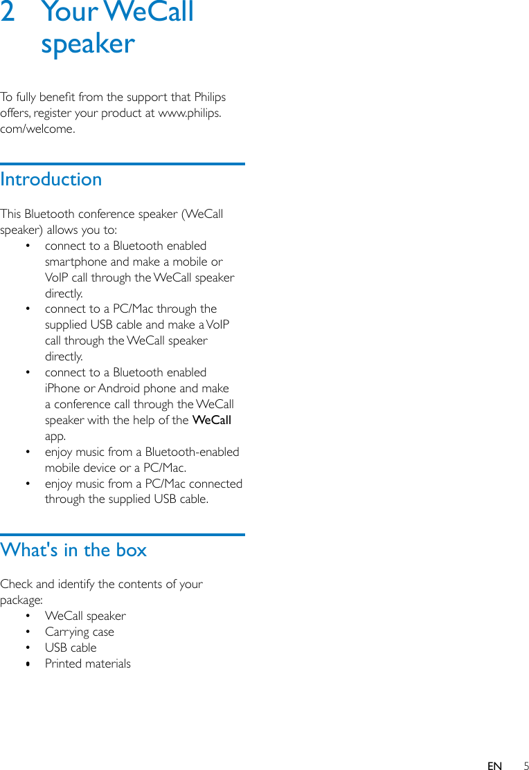 5EN2  Your WeCall speakerTofullybenetfromthesupportthatPhilipsoffers, register your product at www.philips.com/welcome. IntroductionThis Bluetooth conference speaker (WeCall speaker) allows you to:• connect to a Bluetooth enabled smartphone and make a mobile or VoIP call through the WeCall speaker directly.• connect to a PC/Mac through the supplied USB cable and make a VoIP call through the WeCall speaker directly.• connect to a Bluetooth enabled iPhone or Android phone and make a conference call through the WeCall speaker with the help of the WeCall app.• enjoy music from a Bluetooth-enabled mobile device or a PC/Mac.• enjoy music from a PC/Mac connected through the supplied USB cable.What&apos;s in the boxCheck and identify the contents of your package:• WeCall speaker• Carrying case• USB cable• Printed materials•