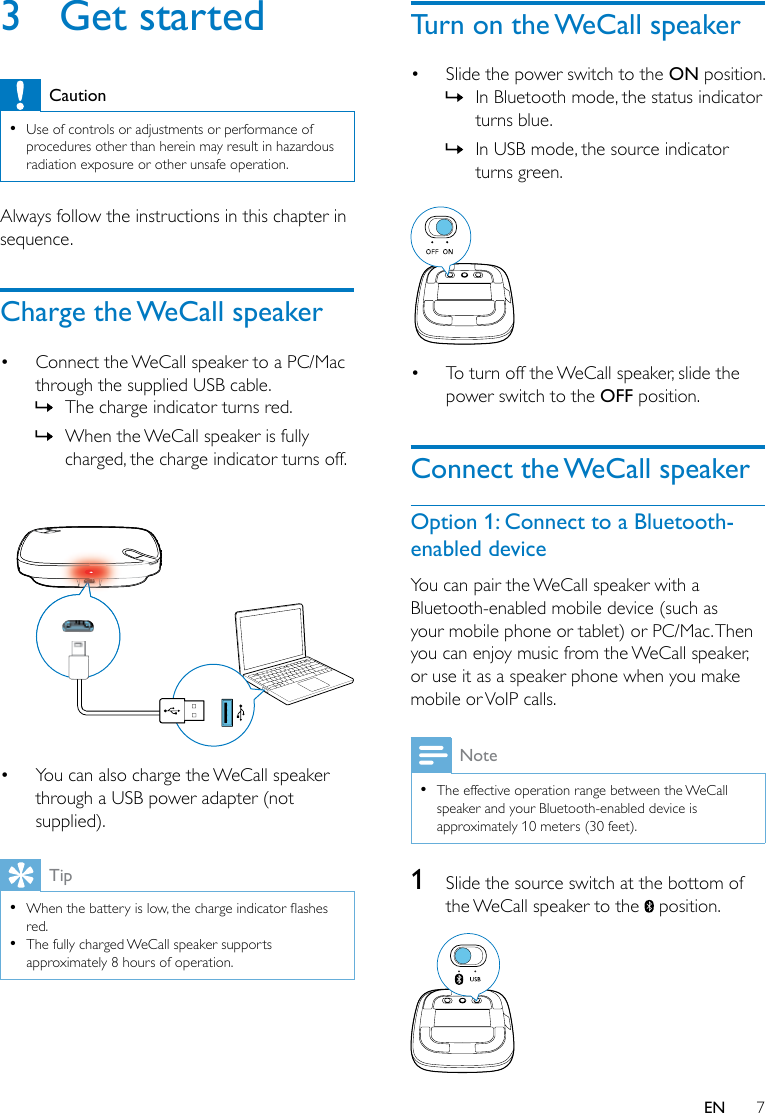 7EN3  Get startedCaution •Use of controls or adjustments or performance of procedures other than herein may result in hazardous radiation exposure or other unsafe operation.Always follow the instructions in this chapter in sequence.Charge the WeCall speaker• Connect the WeCall speaker to a PC/Mac through the supplied USB cable. » The charge indicator turns red. » When the WeCall speaker is fully charged, the charge indicator turns off. • You can also charge the WeCall speaker through a USB power adapter (not supplied).Tip •Whenthebatteryislow,thechargeindicatorashesred. •The fully charged WeCall speaker supports approximately 8 hours of operation.Turn on the WeCall speaker• Slide the power switch to the ON position. » In Bluetooth mode, the status indicator turns blue. » In USB mode, the source indicator turns green. • To turn off the WeCall speaker, slide the power switch to the OFF position.Connect the WeCall speakerOption 1: Connect to a Bluetooth-enabled deviceYou can pair the WeCall speaker with a Bluetooth-enabled mobile device (such as your mobile phone or tablet) or PC/Mac. Then you can enjoy music from the WeCall speaker, or use it as a speaker phone when you make mobile or VoIP calls.Note •The effective operation range between the WeCall speaker and your Bluetooth-enabled device is approximately 10 meters (30 feet).1  Slide the source switch at the bottom of the WeCall speaker to the   position. 