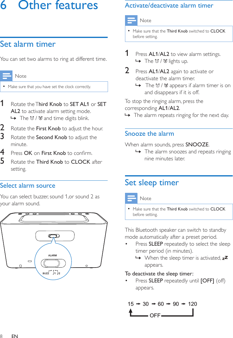 8EN6  Other featuresSet alarm timerYou can set two alarms to ring at different time.Note •Make sure that you have set the clock correctly.1  Rotate  the Third Knob to SET AL1 or SET AL2 to activate alarm setting mode. » The   /   and time digits blink.2  Rotate the First Knob to adjust the hour.3  Rotate the Second Knob to adjust the minute.4  Press OK on First Knobtoconrm.5  Rotate the Third Knob to CLOCK after setting.Select alarm sourceYou can select buzzer, sound 1,or sound 2 as your alarm sound.  ALARM  BUZZ 12Activate/deactivate alarm timerNote •Make sure that the Third Knob switched to CLOCK before setting.1  Press AL1/AL2 to view alarm settings. » The   /   lights up.2  Press AL1/AL2 again to activate or deactivate the alarm timer. »  The   /   appears if alarm timer is on and disappears if it is off.To stop the ringing alarm, press the corresponding AL1/AL2.  » The alarm repeats ringing for the next day. Snooze the alarmWhen alarm sounds, press SNOOZE. » The alarm snoozes and repeats ringing nine minutes later.Set sleep timerNote •Make sure that the Third Knob switched to CLOCK before setting.This Bluetooth speaker can switch to standby mode automatically after a preset period.• Press SLEEP repeatedly to select the sleep timer period (in minutes). » When the sleep timer is activated,   appears.To deactivate the sleep timer:• Press SLEEP repeatedly until [OFF] (off) appears. 15      30      60      90      120OFF