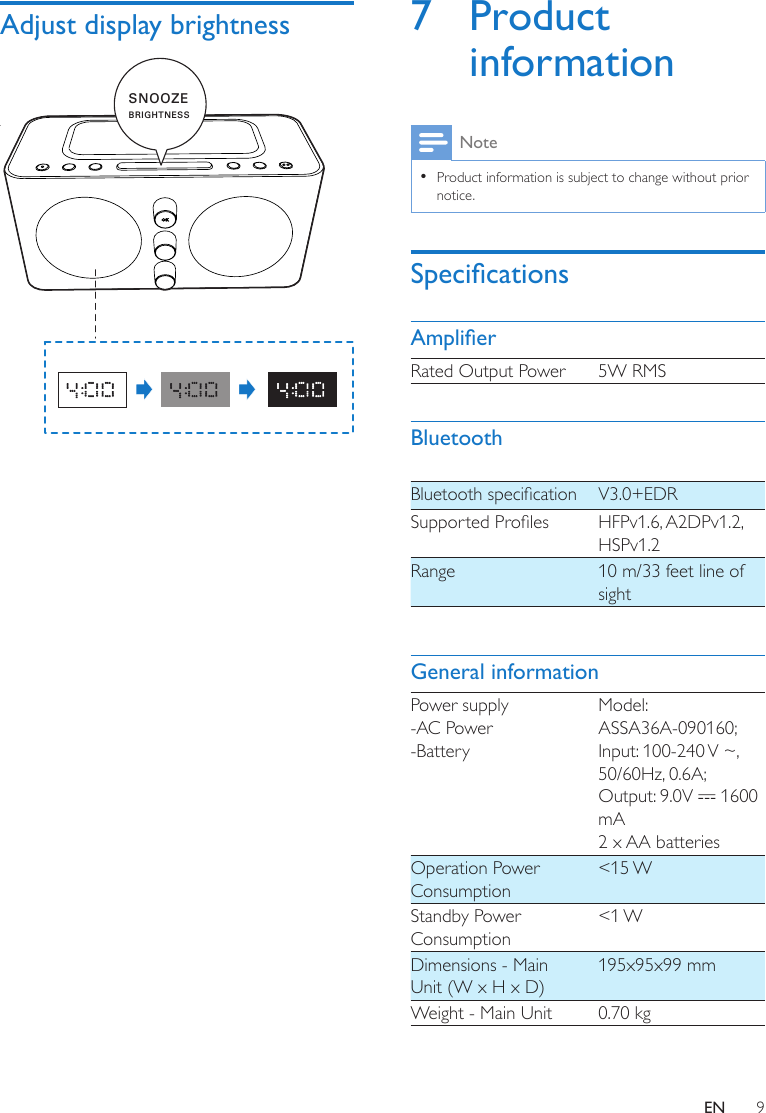 9ENAdjust display brightness  SNOOZEBRIGHTNESS7 Product informationNote •Product information is subject to change without prior notice.SpecicationsAmplierRated Output Power 5W RMSBluetoothBluetoothspecication V3.0+EDRSupportedProles HFPv1.6, A2DPv1.2, HSPv1.2Range 10 m/33 feet line of sightGeneral informationPower supply-AC Power-BatteryModel: ASSA36A-090160; Input: 100-240 V ~, 50/60Hz, 0.6A;Output: 9.0V   1600 mA2 x AA batteriesOperation Power Consumption&lt;15 WStandby Power Consumption&lt;1 WDimensions - Main Unit (W x H x D)195x95x99 mmWeight - Main Unit 0.70 kg