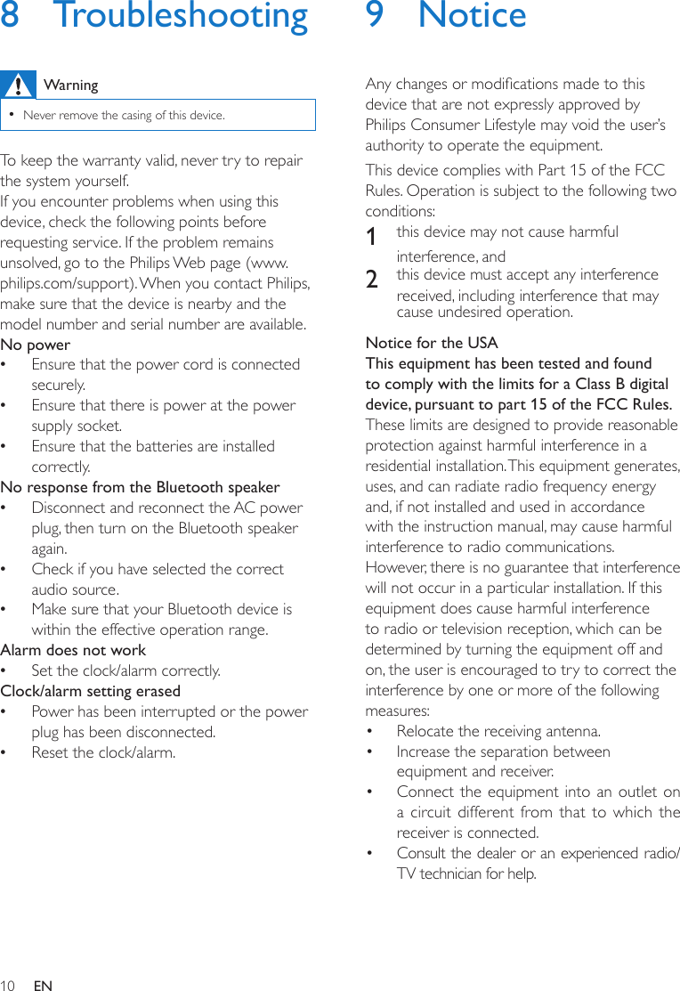 10 EN8 TroubleshootingWarning •Never remove the casing of this device.To keep the warranty valid, never try to repair the system yourself. If you encounter problems when using this device, check the following points before requesting service. If the problem remains unsolved, go to the Philips Web page (www.philips.com/support). When you contact Philips, make sure that the device is nearby and the model number and serial number are available.No power •Ensure that the power cord is connected securely. •Ensure that there is power at the power supply socket. •Ensure that the batteries are installed correctly.No response from the Bluetooth speaker •Disconnect and reconnect the AC power plug, then turn on the Bluetooth speaker again. •Check if you have selected the correct audio source. •Make sure that your Bluetooth device is within the effective operation range.Alarm does not work •Set the clock/alarm correctly.Clock/alarm setting erased •Power has been interrupted or the power plug has been disconnected.  •Reset the clock/alarm.9 NoticeAnychangesormodicationsmadetothisdevice that are not expressly approved by Philips Consumer Lifestyle may void the user’s authority to operate the equipment.This device complies with Part 15 of the FCC Rules. Operation is subject to the following two conditions: 1  this device may not cause harmful interference, and2  this device must accept any interference received, including interference that may cause undesired operation.Notice for the USAThis equipment has been tested and found to comply with the limits for a Class B digital device, pursuant to part 15 of the FCC Rules. These limits are designed to provide reasonable protection against harmful interference in a residential installation. This equipment generates, uses, and can radiate radio frequency energy and, if not installed and used in accordance with the instruction manual, may cause harmful interference to radio communications.However, there is no guarantee that interference will not occur in a particular installation. If this equipment does cause harmful interference to radio or television reception, which can be determined by turning the equipment off and on, the user is encouraged to try to correct the interference by one or more of the following measures:• Relocate the receiving antenna.• Increase the separation between equipment and receiver.• Connect the equipment into an outlet on a circuit different from that to which the receiver is connected.• Consult the dealer or an experienced radio/TV technician for help.