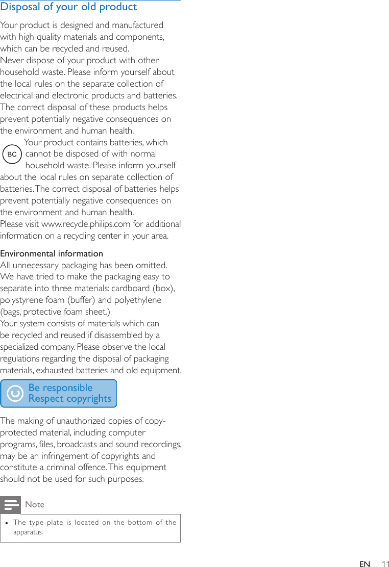 11ENDisposal of your old productYour product is designed and manufactured with high quality materials and components, which can be recycled and reused.Never dispose of your product with other household waste. Please inform yourself about the local rules on the separate collection of electrical and electronic products and batteries. The correct disposal of these products helps prevent potentially negative consequences on the environment and human health.Your product contains batteries, which cannot be disposed of with normal household waste. Please inform yourself about the local rules on separate collection of batteries. The correct disposal of batteries helps prevent potentially negative consequences on the environment and human health.Please visit www.recycle.philips.com for additional information on a recycling center in your area.Environmental informationAll unnecessary packaging has been omitted. We have tried to make the packaging easy to separate into three materials: cardboard (box), polystyrene foam (buffer) and polyethylene (bags, protective foam sheet.) Your system consists of materials which can be recycled and reused if disassembled by a specialized company. Please observe the local regulations regarding the disposal of packaging materials, exhausted batteries and old equipment. The making of unauthorized copies of copy-protected material, including computer programs,les,broadcastsandsoundrecordings,may be an infringement of copyrights and constitute a criminal offence. This equipment should not be used for such purposes. Note •The type plate is located on the bottom of the apparatus.