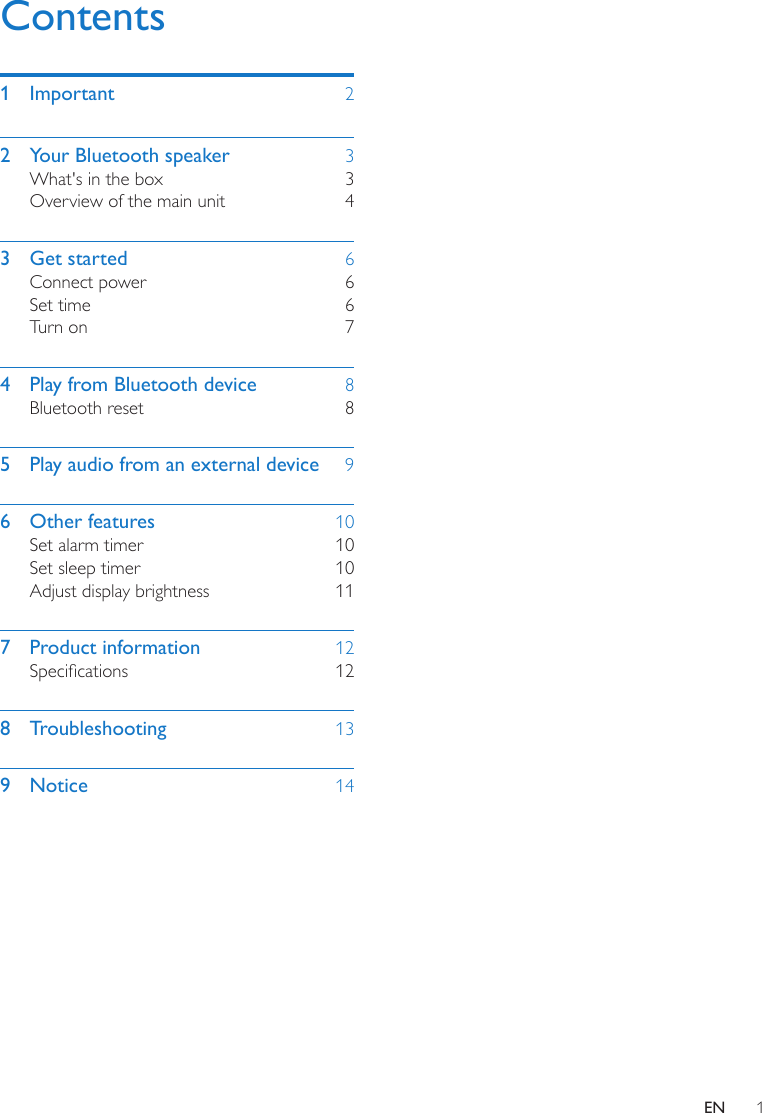 1ENContents1 Important  22  Your Bluetooth speaker  3What&apos;s in the box  3Overview of the main unit  43  Get started  6Connect power  6Set time  6Turn on  74  Play from Bluetooth device  8Bluetooth reset  85  Play audio from an external device  96  Other features  10Set alarm timer  10Set sleep timer  10Adjust display brightness  117  Product information  12Specications 128 Troubleshooting  139 Notice  14